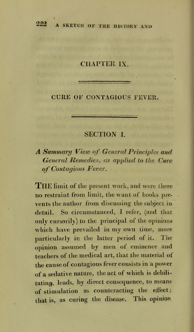 CHAPTER IX. CURE OF CONTAGIOUS FEVER. SECTION I. A Summary View of General Principles and General Remedies^ as applied to the Cure of Contagious Fever. The limit of the present work, and were there no restraint from limit, the want of books pre- vents the author from discussing the subject in detail. So circumstanced, I refer, (and that only cursoril}^) to the principal of the opinion* which have prevailed in my own time, more particularly in the latter period of it. The opinion assumed by men of eminence and teachers of the medical art, that the material of the cause of contagious fever consists in a power of a sedative nature, the act of which is debili- tating, leads, by direct consequence, to means of stimulation as counteracting the effect; that is, as curing the disease. This opinion