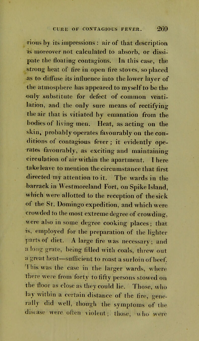 rious bj its impressions : air of that description is moreover not calculated to absorb, or dissi- pate the floating contagions. In this case, the strong heat of fire in open fire stoves, so placed as to diffuse its influence into the lower layer of ^he atmospliere has appeared to myself to be the only substitute for defect of common renti- lation, and the only sure means of rectifying the air that is vitiated by emanation from the bodies of living men. Heat, as acting on the skin» probably operates favourably on the con- ditions of contagious fever; it evidently ope- rates favourably, as exciting and maintaining circulation of air within the apartment. I here taktjleave to mention the circumstance that first directed my attention to it. The wards in the barrack in Westmoreland Fort, on Spike Island, which were allotted to the reception of the sick of the St. Domingo expedition, and which were crowded to the most extreme degree of crowding, were also in some degree cooking places; that is, employed for the preparation of the lighter parts of diet, A large fire was necessary; and u loMg grate, being filled with coals, threw out a great heat—suflicient to roast a surloin of beef. 'I his was the case in the larger wards, where there were from forty to fifty persons stowed on the floor as close as they could lie. Those, who lay within a certain distance of the fire, aene- rally did well, though the symptoms of the distase were often violent; those, \> ho were