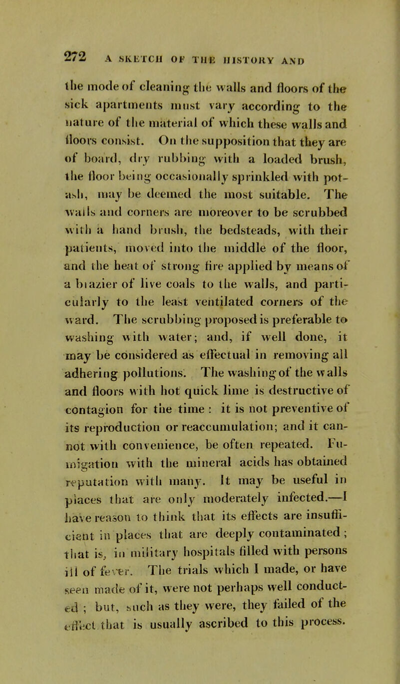 the mode of cleaning the walls and floors of the sick apartments must vary according to the nature of the material of which these walls and Uoors consist. On the supposition that they are of board, dry rub!)ing with a loaded brush, the floor being occasionally sprinkled with pot- ash, may be deemed the most suitable. The ■avails and corners are moreover to be scrubbed witli a hand bruslj, the bedsteads, with their patients, moved into the middle of the floor, and llie heat of strong tire applied by means of a blazier of live coals to the walls, and parti- cularly to the least ventilated corners of the ward. Tlie scrubbing proposed is preferable to washing with water; and, if well done, it may be considered as effectual in removing all adhering pollutions. The washing of the walls and floors with hot quick lime is destructive of contagion for the time : it is not preventive of its reproduction or reaccumulation; and it can- not with convenience, be often repeated. Fu- miijation with the mineral acids has obtained rt^putHtion with many. It may be useful in places that are only moderately infected.—I have reason to think that its effects are insuffi- cient in places that are deeply contaminated ; tliat is, in military hospitals filled with persons iil of fev^r. The trials which I made, or have seen made of it, were not perhaps well conduct- ed ; but, such as they were, they failed of the effect that is usually ascribed to this process.