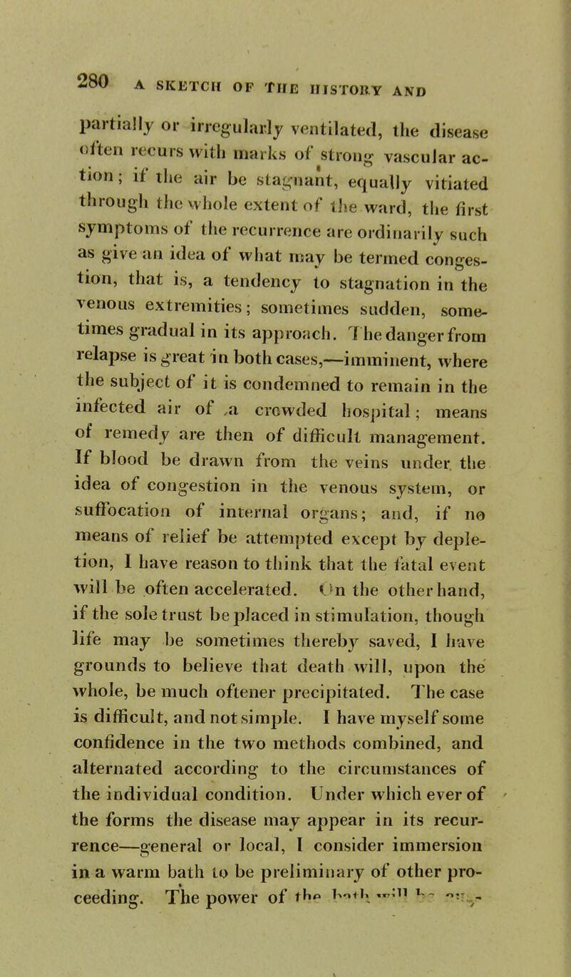 partially or irregularly ventilated, the disease often recurs with marks of strong vascular ac- tion ; if the air be stagnant, equally vitiated through the whole extent of the ward, the first symptoms of the recurrence are ordinarily such as give an idea of what may be termed conges- tion, that is, a tendency to stagnation in the venous extremities; sometimes sudden, some- times gradual in its approach. 7 he danger from relapse is great in both cases,—imminent, where the subject of it is condemned to remain in the infected air of .a crowded hospital; means of remedy are then of difficult management. If blood be drawn from the veins under the idea of congestion in the venous system, or suffocation of internal organs; and, if no means of relief be attempted except by deple- tion, 1 have reason to tiiink that the fatal event will be often accelerated. <Jn the other hand, if the sole trust be jDlaced in stimulation, though life may be sometimes thereby saved, I have grounds to believe that death will, upon the whole, be much oftener precipitated. The case is difficult, and not simple. I have myself some confidence in the two methods combined, and alternated according to the circumstances of the individual condition. Under which ever of the forms the disease may appear in its recur- rence—general or local, I consider immersion in a warm bath to be preliminary of other pro- ceeding. The power of tli*» i^^+h V:' -^n:^.-