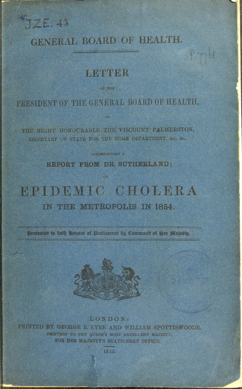 GENERAL BOARD OF HEALTH. PRESIDENT OF THE GENERAL BOARD OF HEALTH, THE RIGHT HONOURABLE THE. VISCOUNT PALMERSTON, SECRETARY OF STATE FOR TEE HOME DEPARTMENT, &c, &c7 ' REPORT FROM DR. SUTHERLAfiri|^^^Sl EPIDEMIC CHOLERA IN THE METROPOLIS IN 1854. fktfentett to fcott) ^au^cs! at parliament fcjj Command at fezx fBLn\z&\$. : S^&Sf £ flWrl>ON D O N^^ffg^^ra^^g PRINTED BY GEORGE E. EYRE AND WILLIAM SPOTTISWOODE, PEWTERS TO THE QUEEN'S MOST EXCELLENT MAJESTY FOR HER MAJESTY'S STATIONERY OFFICE. .