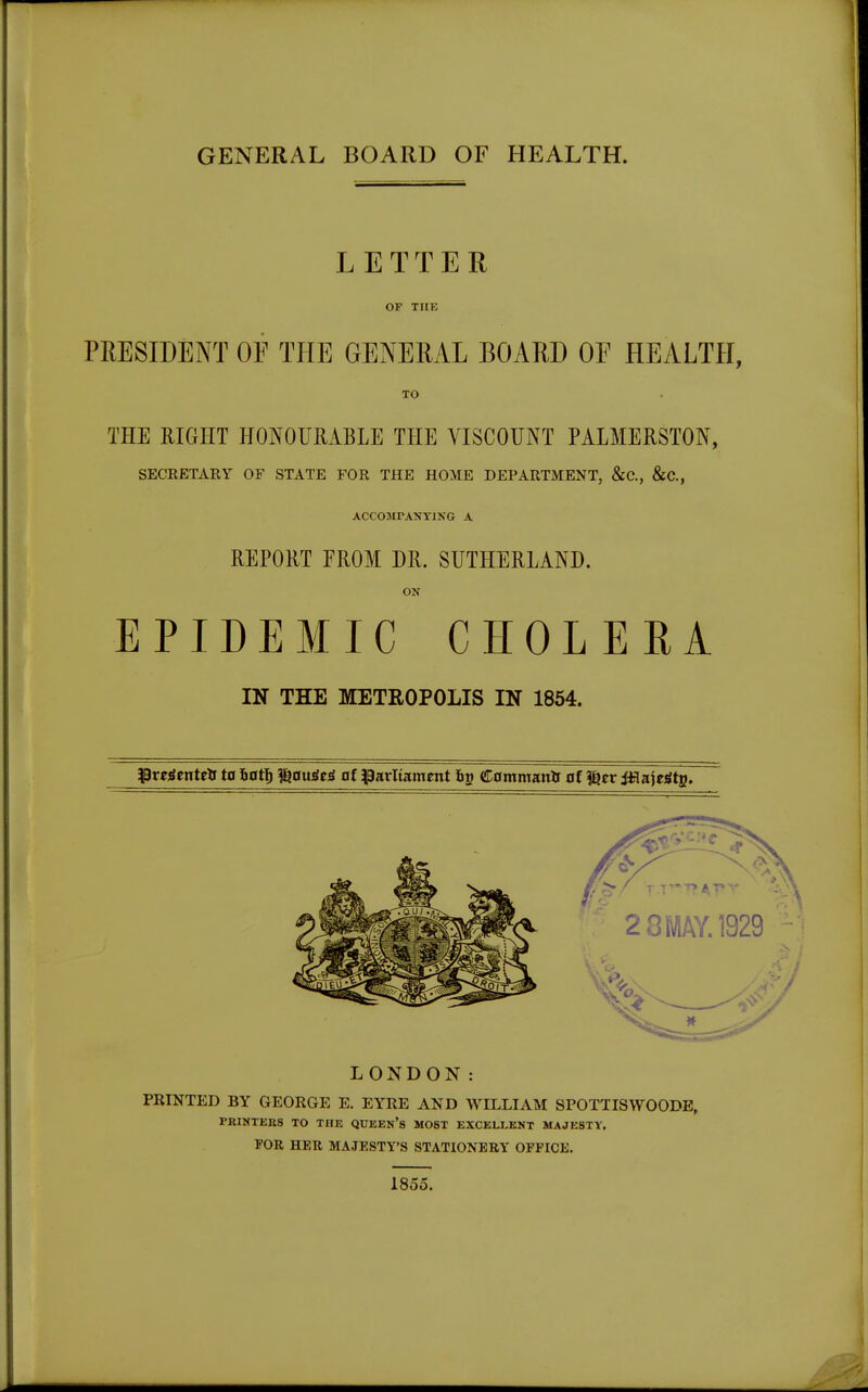 LETTER OF THE PRESIDENT OF THE GENERAL BOARD OE HEALTH, TO THE RIGHT HONOURABLE THE VISCOUNT PALMERSTON, SECRETARY OF STATE FOR THE HOME DEPARTMENT, &C, &C, ACC031TANY1NG A REPORT FROM DR. SUTHERLAND. ON EPIDEMIC CHOLERA IN THE METROPOLIS IN 1854. rglenteft to Soft) %ouggg of parliament 6g Commano of ^tv JHajetftB. LONDON: PRINTED BY GEORGE E. EYRE AND WILLIAM SPOTTISWOODE, PRINTERS TO THE QUEEN'S MOST EXCELLENT MAJESTY. FOR HER MAJESTY'S STATIONERY OFFICE. 1855.