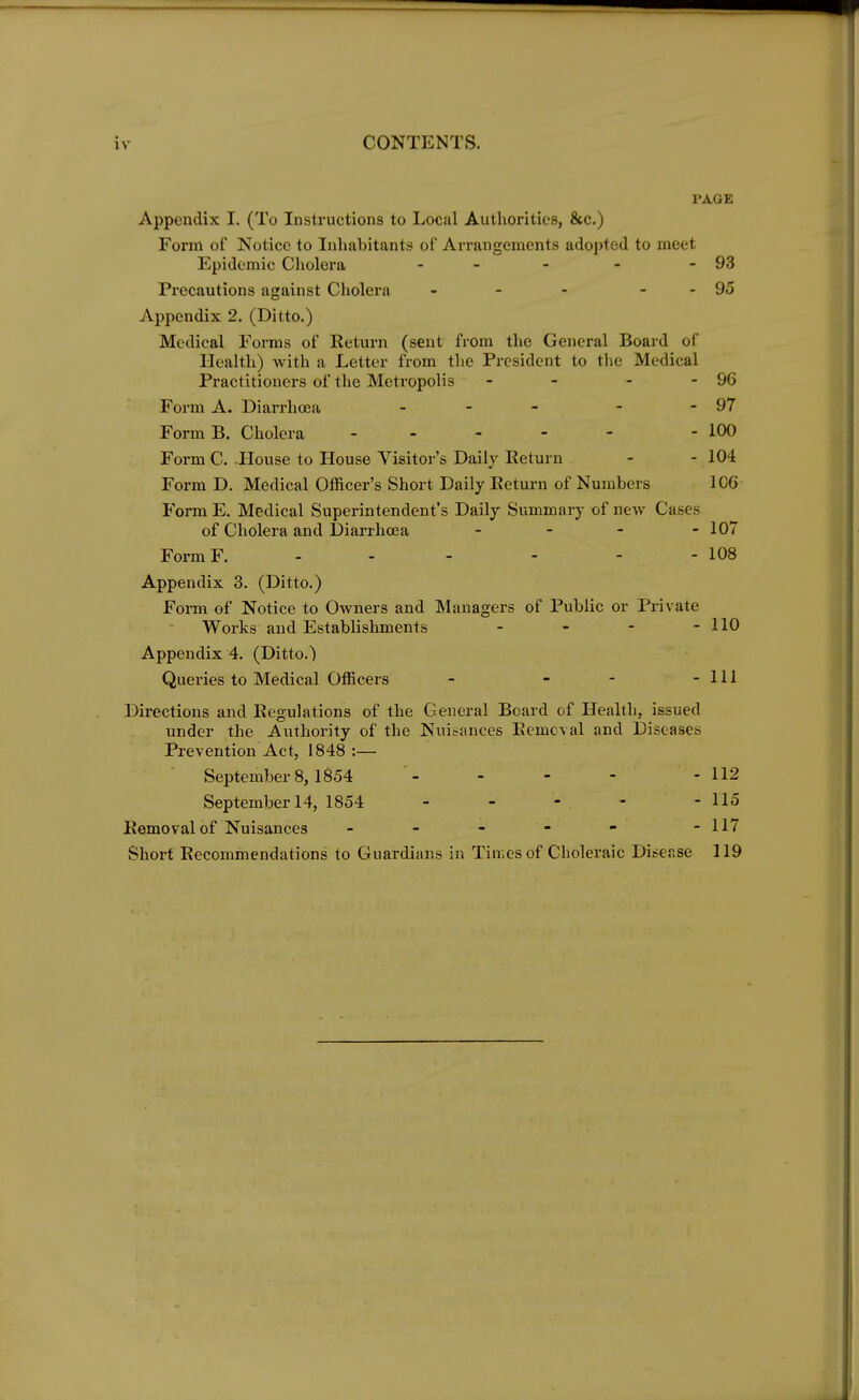 i v CONTENTS. TAGE Appendix I. (To Instructions to Local Authorities, &c.) Form of Notice to Inhabitants of Arrangements adopted to meet Epidemic Cholera - - - - 93 Precautions against Cholera - - - - - 95 Appendix 2. (Ditto.) Medical Forms of Return (sent from the General Board of Health) with a Letter from the President to the Medical Practitioners of the Metropolis - - - - 96 Form A. Diarrhoea - - - 97 FormB. Cholera - - - - - 100 Form C. .House to House Visitor's Daily Return - - 104 Form D. Medical Officer's Short Daily Return of Numbers 1C6 Form E. Medical Superintendent's Daily Summary of new Cases of Cholera and Diarrhoea - 107 FormF. - - - - - 108 Appendix 3. (Ditto.) Form of Notice to Owners and Managers of Public or Private Works and Establishments - - - - 110 Appendix 4. (Ditto.) Queries to Medical Officers - - - - 111 Directions and Regulations of the General Board of Health, issued under the Authority of the Nuisances Removal and Diseases Prevention Act, 1848 :— September 8, 1854 - - - - - 112 September 14, 1854 - - 116 Removal of Nuisances - - - - - -117 Short Recommendations to Guardians in Tinies of Choleraic Disease 119