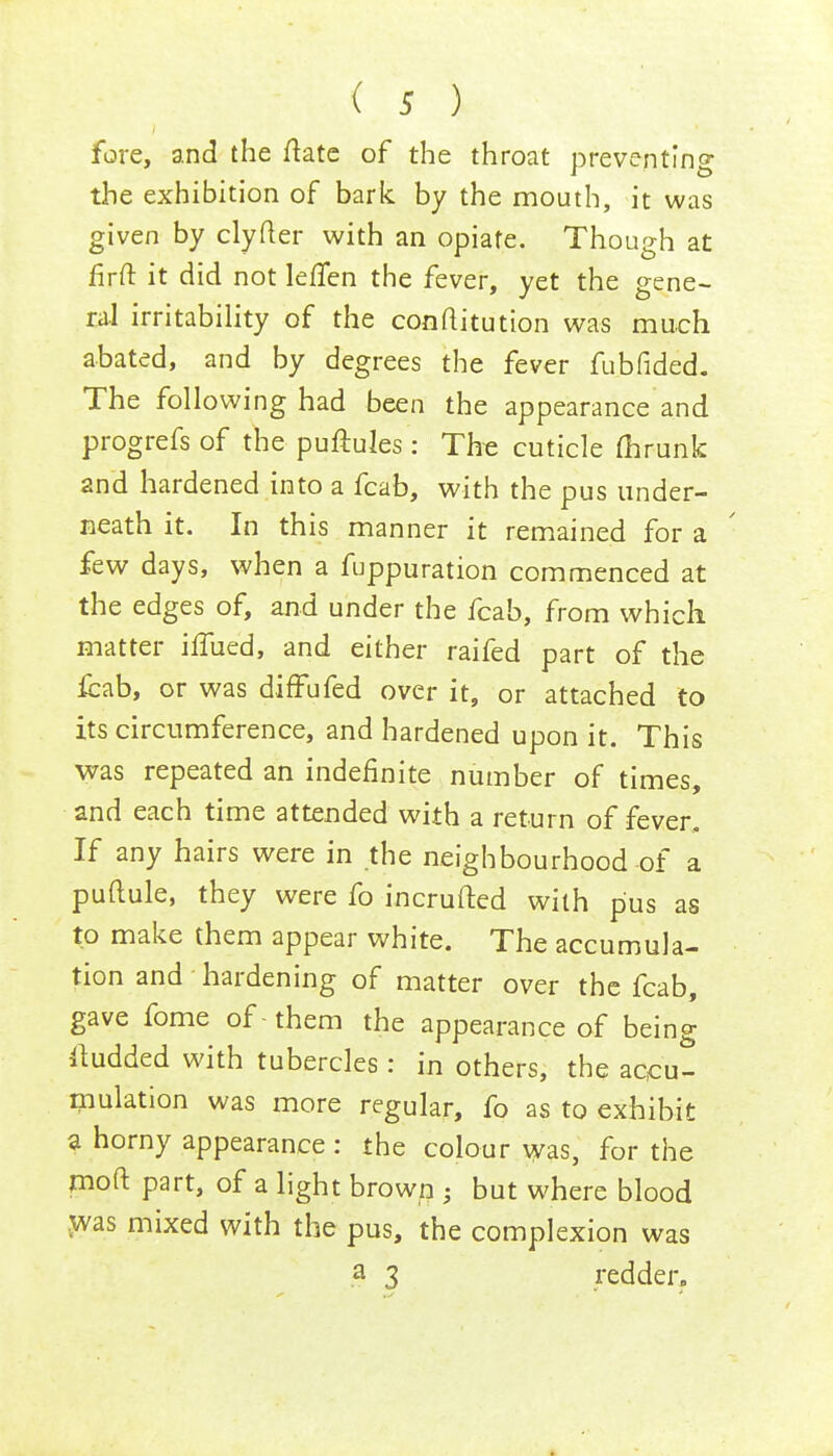fore, and the ftate of the throat preventing the exhibition of bark by the mouth, it was given by clyfter with an opiate. Though at firft it did not lefTen the fever, yet the gene- ral irritability of the conftitution was much abated, and by degrees the fever fubfided. The following had been the appearance and progrefs of the puftuies : The cuticle flirunk 2nd hardened into a fcab, with the pus under- neath it. In this manner it remained for a few days, when a fuppuration commenced at the edges of, and under the fcab, from which matter iifued, and either raifed part of the fcab, or was diffufed over it, or attached to its circumference, and hardened upon it. This was repeated an indefinite number of times, and each time attended with a return of fever. If any hairs were in the neighbourhood of a puftule, they were fo incrufted with pus as to make them appear white. The accumula- tion and hardening of matter over the fcab, gave fome of -them the appearance of being budded with tubercles: in others, the accu- mulation was more regular, fo as to exhibit a horny appearance: the colour was, for the moft part, of a light brown ; but where blood was mixed with the pus, the complexion was a 3 redder.
