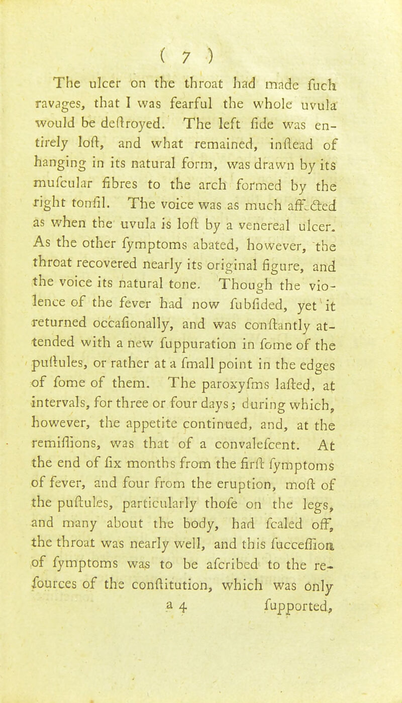 The ulcer on the throat had made fuch ravages, that I was fearful the whole uvula would be deftroyed. The left fide was en- tirely loft, and what remained, inftead of hanging in its natural form, was drawn by its mufcular fibres to the arch formed by the right toniil. The voice was as much affiled as when the uvula is loft by a venereal ulcer. As the other fymptoms abated, however, the throat recovered nearly its original figure, and the voice its natural tone. Though the vio- lence of the fever had now fubfided, yet it returned occasionally, and was conftantly at- tended with a new fuppuration in fome of the puftules, or rather at a fmall point in the edges of fome of them. The paroxyfms lafted, at intervals, for three or four days; during which, however, the appetite continued, and, at the remiflions, was that of a convalefcent. At the end of fix months from the firft fymptoms of fever, and four from the eruption, moft of the puftules, particularly thofe on the legs, and many about the body, had fcaled off, the throat was nearly well, and this fucceflioa of fymptoms was to be afcribed to the re- fources of the constitution, which was only a 4 fupported,