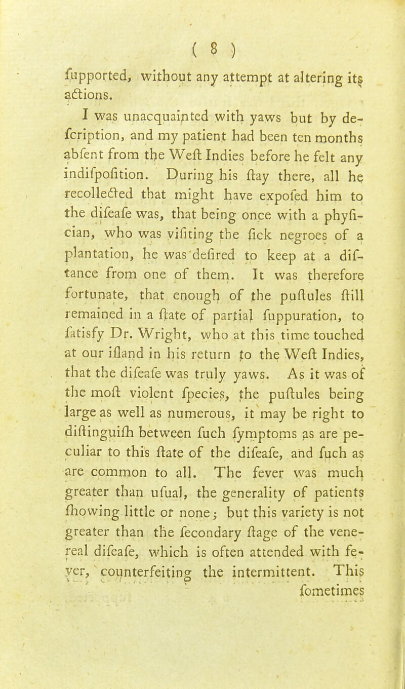 fupported, without any attempt at altering its actions. I was unacquainted with yaws but by de- fcription, and my patient had been ten months abfent from the Weft Indies before he felt any indifpofition. During his ftay there, all he recollected that might have expoled him to the difeafe was, that being once with a phyfi- cian, who was yifiting the fick negroes of a plantation, he wasdefired to keep at a dis- tance from one of them. It was therefore fortunate, that enough of the puftules ftill remained in a ftate of partial fuppuration, to fatisfy Dr. Wright, who at this time touched at our iiland in his return to the Weft Indies, that the difeafe was truly yaws. As it was of the moft violent fpecies, the puftules being large as well as numerous, it may be right to diftinguifh between fuch fymptoms as are pe- culiar to this ftate of the difeafe, and fuch as are common to all. The fever was much greater than ufual, the generality of patients mowing little or none; but this variety is not greater than the fecondary ftage of the vene- real difeafe, which is often attended with fe- yer, counterfeiting the intermittent. This fometimes