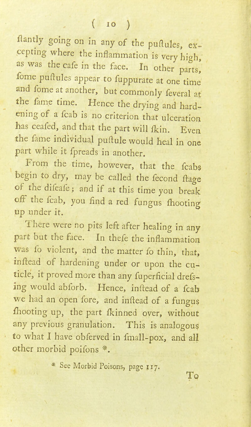 flantly going on in any of the purtules, ex- cepting where the inflammation is very high as was the cafe in the face. In other parts! fome puttules appear to fuppurate at one time and fome at another, but commonly feveral at the fame time. Hence the drying and hard- ening of a fcab is no criterion that ulceration has ceafed, and that the part will fkin. Even the fame individual puftule would heal in one part while it fpreads in another. From the time, however, that the fcabs begin to dry, may be called the fecond ftage of the difeafe; and if at this time you break off the fcab, you find a red fungus mooting up under it. There were no pits left after healing in any part but the face. In thefe the inflammation was fo violent, and the matter fo thin, that, inftead of hardening under or upon the cu- ticle, it proved more than any fuperficial drefs- ing would abforb. Hence, inftead of a fcab we had an open fore, and inftead of a fungus /hooting up, the part ftinned over, without any previous granulation. This is analogous to what I have obferved in fmall-pox, and all other morbid poifons *. * See Morbid Poisons, page 117. To