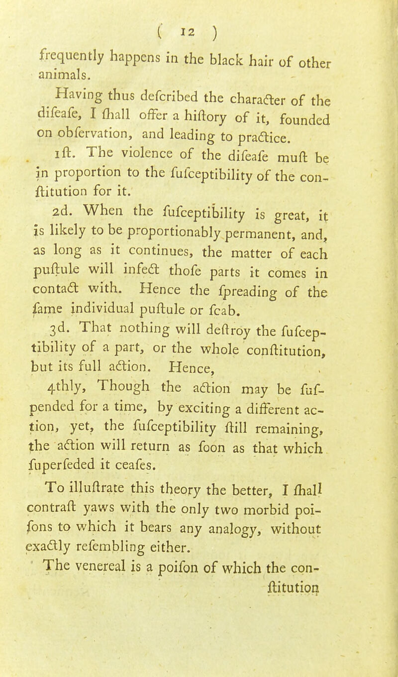 frequently happens in the black hair of other animals. Having thus defcribed the character of the difeafe, I mall offer a hiftory of it, founded on obfervation, and leading to practice. ift. The violence of the difeafe muft be in proportion to the fufceptibility of the con- ftitution for it. 2d. When the fufceptibility is great, it Js likely to be proportionably permanent, and, as long as it continues, the matter of each puftule will infect thofe parts it comes in contact with. Hence the fpreading of the fame individual puftule or fcab. 3d. That nothing will deftroy the fufcep- tibility of a part, or the whole conftitution, but its full action. Hence, 4thly, Though the action may be fuf- pended for a time, by exciting a different ac- tion, yet, the fufceptibility ftill remaining, the action will return as foon as that which fuperfeded it ceafes. To illuflrate this theory the better, I mail contraft yaws with the only two morbid poi- fons to which it bears any analogy, without exactly refembling either. The venereal is a poifon of which the con- ftitution