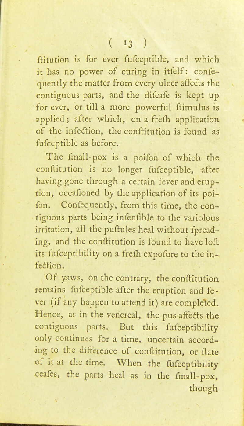 ( <3 ) fHtution is for ever fufceptible, and which it has no power of curing in itfelf: confe- quently the matter from every ulcer affects the contiguous parts, and the difeafe is kept up for ever, or till a more powerful ftimulus is applied; after which, on a frefh application of the infection, the conftitution is found as fufceptible as before. The fmall-pox is a poifon of which the conftitution is no longer fufceptible, after having gone through a certain fever and erup- tion, occafioned by the application of its poi- fon. Confequently, from this time, the con- tiguous parts being infenfible to the variolous irritation, all the puftules heal without fpread- ing, and the conftitution is found to have loft: its fufceptibility on a frefh expofure to the in- fection . Of yaws, on the contrary, the conftitution. remains fufceptible after the eruption and fe- ver (if any happen to attend it) are completed. Hence, as in the venereal, the pus affects the contiguous parts. But this fufceptibility only continues for a time, uncertain accord- ing to the difference of conftitution, or ftate of it at the time. When the fufceptibility ceafes, the parts heal as in the fmall-pox, though