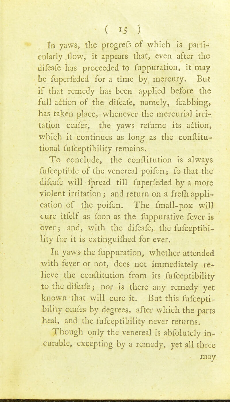 ( >5 ) In yaws, the progrefs of which is parti- cularly .flow, it appears that, even after the difeafe has proceeded to fuppuration, it may be fuperfeded for a time by mercury. But if that remedy has been applied before the full action of the difeafe, namely, fcabbing, has taken place, whenever the mercurial irri- tation ceafes, the yaws refume its action, which it continues as long as the conftitu- tional fufceptibility remains. To conclude, the conftitution is always fufceptibie of the venereal poifon; fo that the difeafe will fpread till fuperfeded by a more violent irritation ; and return on a frem appli- cation of the poifon. The fmall-pox will cure itfelf as foon as the fuppurative fever is over; and, with the difeafe, the fufceptibi- lity for it is extinguished for ever. In yaws- the fuppuration, whether attended with fever or not, does not immediately re- lieve the convflitution from its fufceptibility to the difeafe; nor is there any remedy yet known that will cure it. Bat this fufcepti- bility ceafes by degrees, after which the parts heal, and the fufceptibility never returns. Though only the venereal is abfolutely in- curable, excepting by a remedy, yet all three may