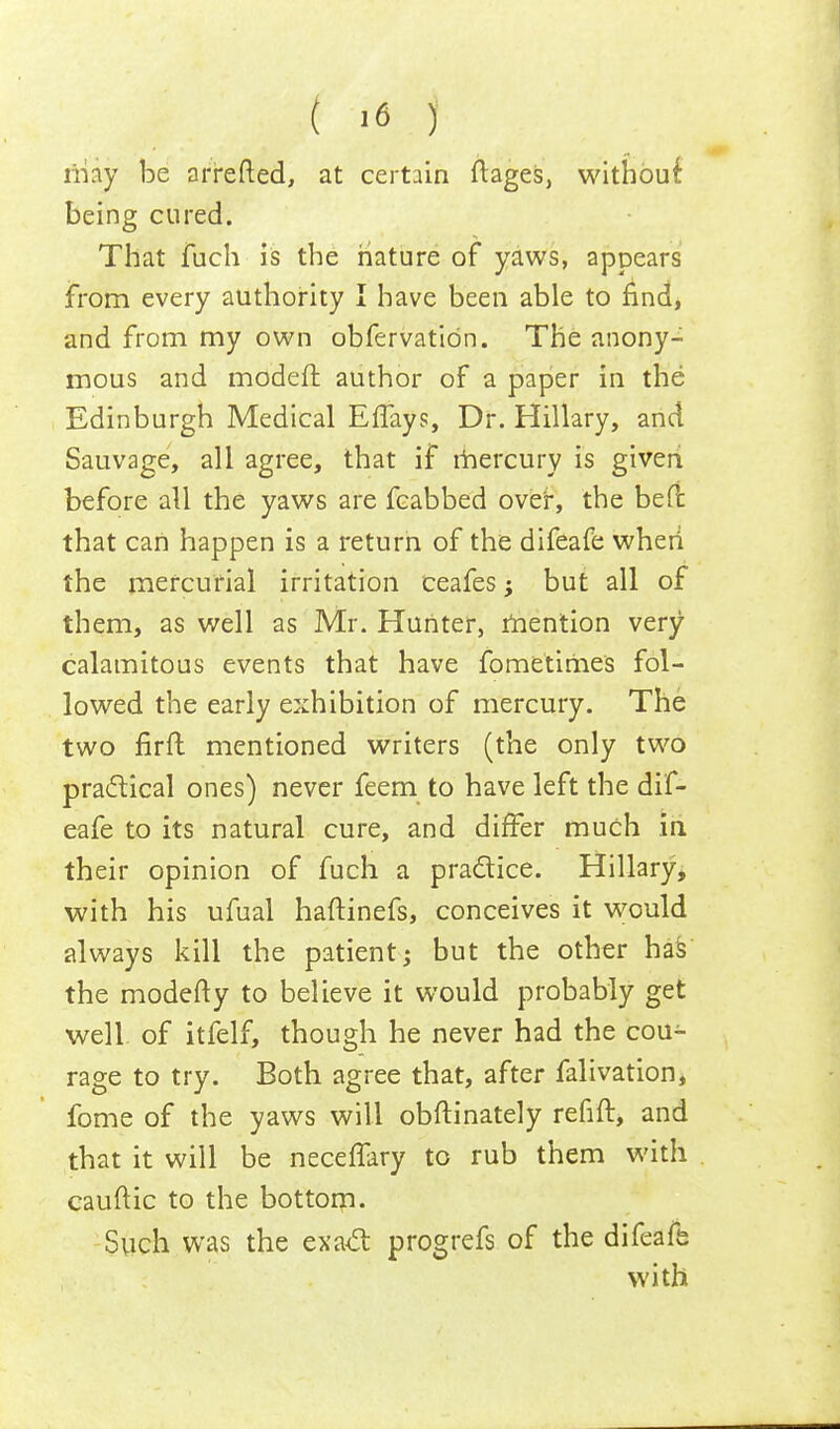 may be arretted, at certain ftages, without being cured. That fuch is the nature of yaws, appears from every authority I have been able to find, and from my own obfervatibn. The anony- mous and modeft author of a paper in the Edinburgh Medical Effays, Dr. Hillary, and Sauvage, all agree, that if mercury is given before all the yaws are fcabbed over, the belt that cart happen is a return of the difeafe when the mercurial irritation ceafes; but all of them, as well as Mr. Hunter, mention very calamitous events that have fometimes fol- lowed the early exhibition of mercury. The two firft mentioned writers (the only two practical ones) never feem to have left the dif- eafe to its natural cure, and differ much in their opinion of fuch a practice. Hillary, with his ufual haftinefs, conceives it would always kill the patient; but the other has the modefty to believe it would probably get well, of itfelf, though he never had the cou- rage to try. Both agree that, after falivation, fome of the yaws will obftinately refift, and that it will be neceffary to rub them with cauftic to the bottom. Such was the exact progrefs of the difeafe with