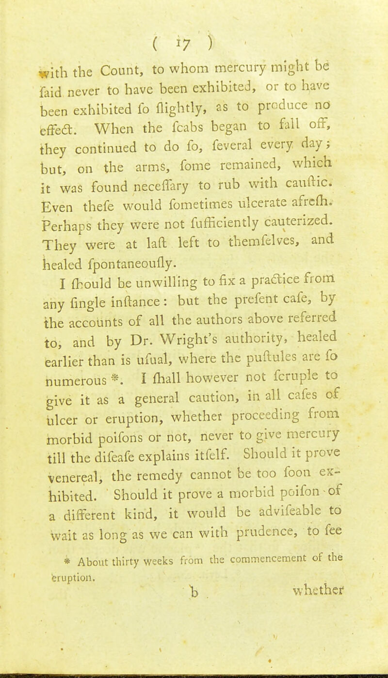 with the Count, to whom mercury might be ifaid never to have been exhibited, or to have been exhibited fo (lightly, as to produce nd effecT:. When the fcabs began to fall off, they continued to do fo, feveral every day; but, on the arms, fome remained, which it was found neceffary to rub with cauftic. Even thefe would fometimes ulcerate afrefli. Perhaps they were not fufficiently cauterized. They were' at laft left to themfelves, and healed fpontaneoufly. I mould be unwilling to fix a practice from any (ingle inftance: but the prefent cafe, by the accounts of all the authors above referred to, and by Dr. Wright's authority, healed earlier than is ufual, where the puftules are fo numerous *. I mall however not fcruple to give it as a general caution, in all cafes of ulcer or eruption, whether proceeding from morbid poifons or not, never to give mercury till the difeafe explains itfelf. Should it prove venereal, the remedy cannot be too foon ex- hibited. Should it prove a morbid poifon - of a different kind, it would be advifeable to wait as long as we can with prudence, to fee * About thirty weeks from the commencement of the eruption. )} whether1