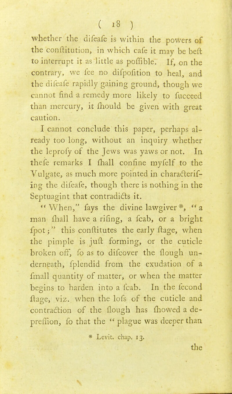 whether the difeafe is within the powers of the conftitution, in which cafe it may be beft to interrupt it asiittle as poffible. If, on the contrary, we fee no difpofition to heal, and the difeafe rapidly gaining ground, though we cannot find a remedy more likely to fucceed than mercury, it fhould be given with great caution. I cannot conclude this paper, perhaps al- ready too long, without an inquiry whether the leprofy of the Jews was yaws or not. In thefe remarks I fhall confine myfelf to the Vulgate, as much more pointed in characterif- ing the difeafe, though there is nothing in the Septuagint that contradicts it. When, fays the divine lawgiver *, a man fhall have a riling, a fcab, or a bright fpot;  this constitutes the early ftage, when the pimple is juft forming, or the cuticle broken off, fo as to difcover the flough un- derneath, fplendid from the exudation of a final 1 quantity of matter, or when the matter begins to harden into a fcab. In the fecond ftage, viz. when the lofs of the cuticle and contraction of the flough has mowed a de- preflion, fo that the  plague was deeper than * Levit. chap. 13.