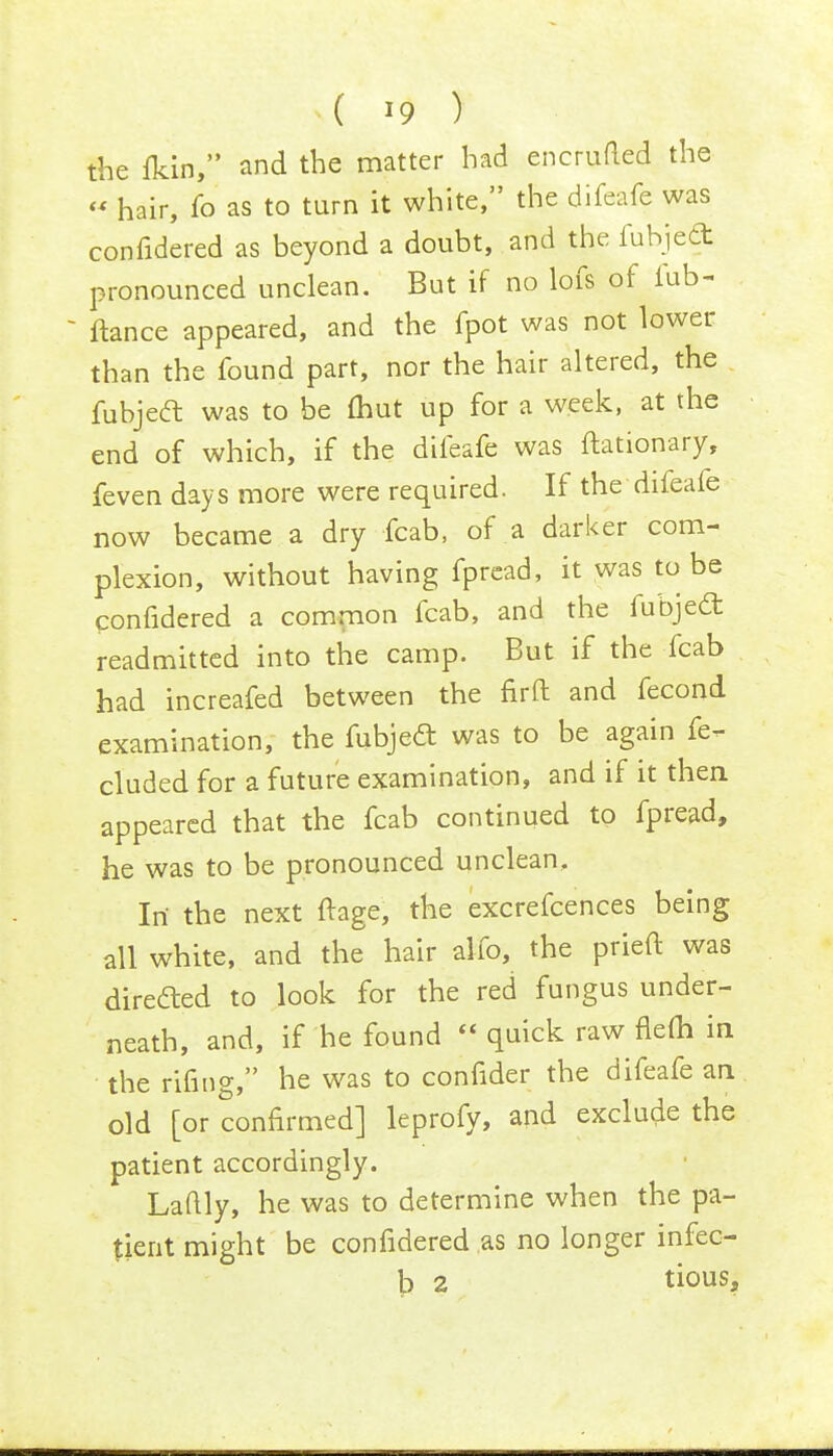 the fkin, and the matter had encrufted the » hair, fo as to turn it white, the difeafe was confidered as beyond a doubt, and the fubjecT: pronounced unclean. But if no lofs of Tub- ftance appeared, and the fpot was not lower than the found part, nor the hair altered, the fubject was to be (hut up for a week, at the end of which, if the difeafe was ftationary, feven days more were required. If the difeafe now became a dry fcab, of a darker com- plexion, without having fpread, it was to be confidered a common fcab, and the fubjecl: readmitted into the camp. But if the fcab had increafed between the nrft and fecond examination, the fubjecl: was to be again fe- cluded for a future examination, and if it then, appeared that the fcab continued to fpread, he was to be pronounced unclean, Irt the next ftage, the excrefcences being all white, and the hair alio, the prieft was diredted to look for the red fungus under- neath, and, if he found  quick raw flefli in the rifing, he was to confider the difeafe an old [or confirmed] leprofy, and exclude the patient accordingly. Laftly, he was to determine when the pa- tient might be confidered as no longer infec- b 2 tious,