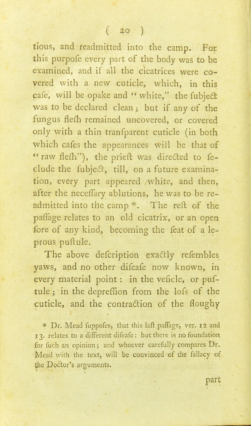 tious, and readmitted into the camp. For this purpofe every part of the body was to be examined, and if all the cicatrices were co- vered with a new cuticle, which, in this cafe, will be opake and  white, the fubject was to be declared clean; but if any of the fungus flefh remained uncovered, or covered only with a thin tranfparent cuticle (in both which cafes the appearances will be that of  raw flefh), the prieft was directed to fe- clude the fubjecl, till, on a future examina- tion, every part appeared white, and then, after the neceflary ablutions, he was to be re- admitted into the camp *. The reft of the pafTage relates to an old cicatrix, or an open fore of any kind, becoming the feat of a le- prous puftule. The above defcription exactly refembles yaws, and no other difeafe now known, in every material point: in the velicle, or puf- tule ; in the depreffion from the lofs of the cuticle, and the contraction of the floughy * Dr. Mead fuppofes, that this laft pafTage, ver. 12 and 13. relates to a different difeafe: but there is no foundation for fuch an opinion; and whoever carefully compares Dr. Mead with the text, will be convinced of the fallacy of the Doctor's arguments. part
