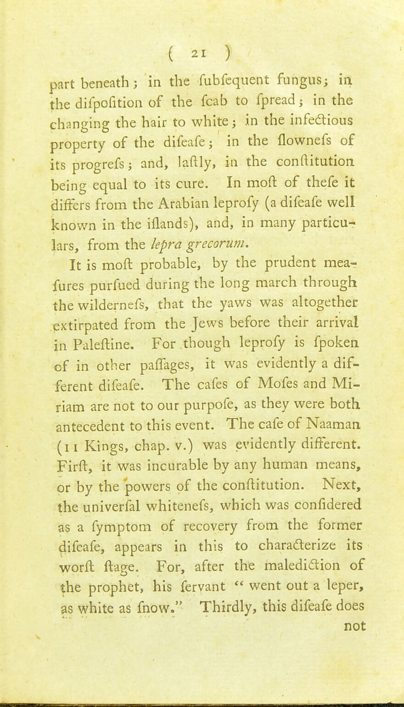 part beneath; in the fubfequent fungus; in the difpofition of the fcab to fpread; in the changing the hair to white; in the infectious property of the difeafe; in the flownefs of its progrefs; and, laftly, in the confutation being equal to its cure. In mod of thefe it differs from the Arabian leprofy (a difeafe well known in the iflands), and, in many particu- lars, from the lepra grecorum. It is moft probable, by the prudent mear fures purfued during the long march through the wildernefs, that the yaws was altogether extirpated from the Jews before their arrival in Paleftine. For though leprofy is fpoken cf in other paffages, it was evidently a dif- ferent difeafe. The cafes of Mofes and Mi- riam are not to our purpofe, as they were both antecedent to this event. The cafe of Naaman (n Kings, chap, v.) was evidently different. Firft, it was incurable by any human means, or by the powers of the conftitution. Next, the universal whitenefs, which was confidered as a fymptom of recovery from the former difeafe, appears in this to characterize its worff ftage. For, after the malediction of the prophet, his fervant  went out a leper, as white as mow. Thirdly, this difeafe does not