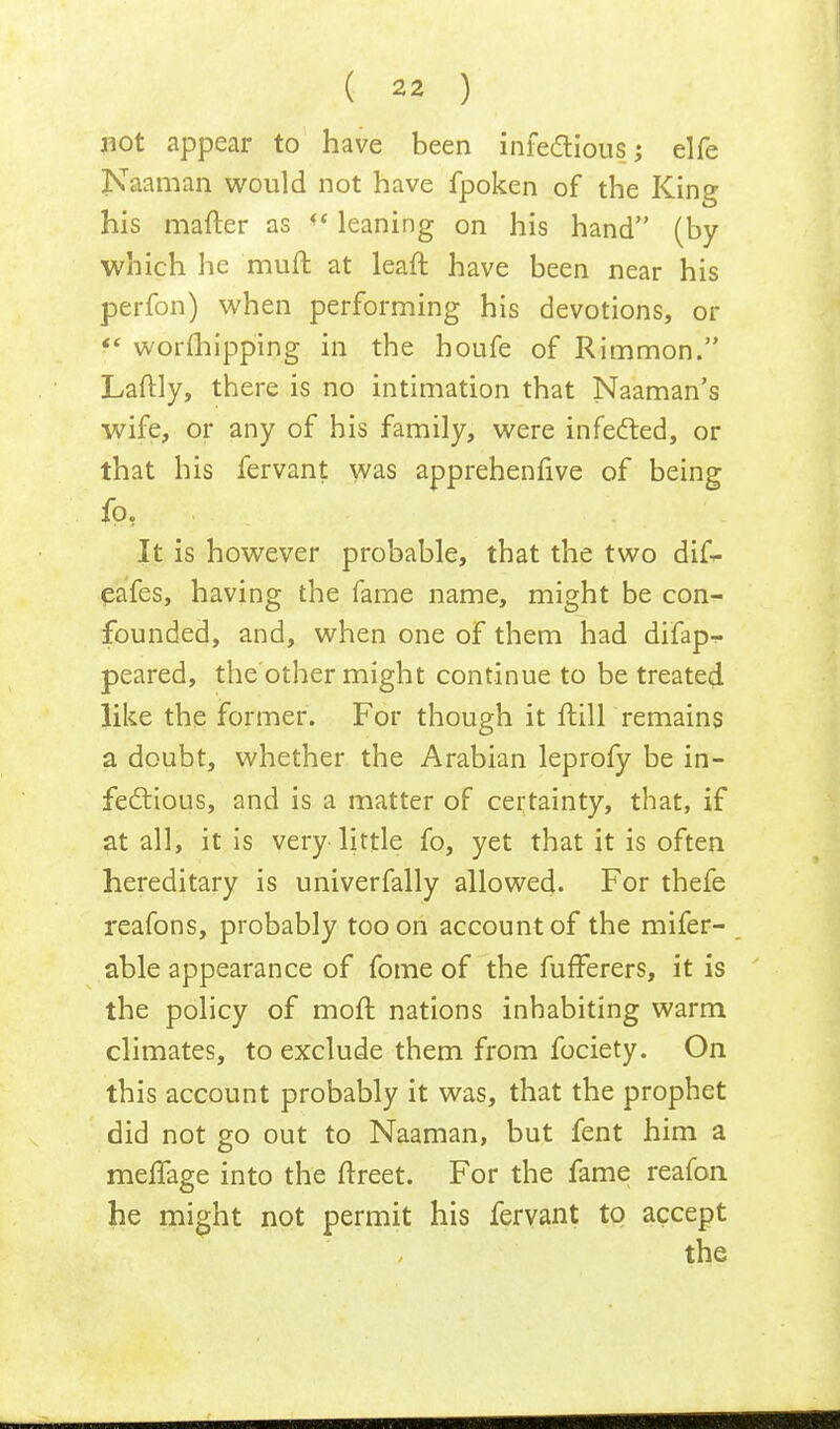 not appear to have been infections j elfe Naaman would not have fpoken of the King his matter as <( leaning on his hand (by which he muft at leaft have been near his perfon) when performing his devotions, or f worshipping in the houfe of Rimmon. Laftly, there is no intimation that Naaman's wife, or any of his family, were infected, or that his fervant was apprehenfive of being fp, It is however probable, that the two di£- eafes, having the fame name, might be con- founded, and, when one of them had difapr- peared, the other might continue to be treated like the former. For though it fKll remains a doubt, whether the Arabian leprofy be in- fectious, and is a matter of certainty, that, if at all, it is very little fo, yet that it is often hereditary is univerfally allowed. For thefe reafons, probably too on account of the mifer- able appearance of fome of the fufferers, it is the policy of moft nations inhabiting warm climates, to exclude them from fociety. On this account probably it was, that the prophet did not go out to Naaman, but fent him a mefTage into the ftreet. For the fame reafon he might not permit his fervant to accept