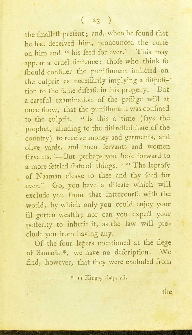 the fmalleft: prefent; and, when he found that he had deceived him, pronounced the curfe on him and  his feed for ever. This may appear a cruel fentence: thofe who think fo mould confider the punimment inflicted on the culprit as neceffarily implying a difpofi-' tion to the fame difeafe in his progeny. But a careful examination of the paffage will at once mow, that the punimment was confined to the culprit.  Is this a time (fays the prophet, alluding to the diftreffed ftate of the country) to receive money and garments, and olive yards, and men fervants and women fervants.—But perhaps you look forward to a more fettled ftate of things.  The leprofy of Naaman cleave to thee and thy feed for ever. Go, you have a difeafe which will exclude you from that intercourfe with the world, by which only you could enjoy your ill-gotten wealth; nor can you expect your pofterity to inherit it, as the law will pre- clude you from having any. Of the four lexers mentioned at the fiege of Samaria *, we have no defcription. We find, however, that they were excluded from * 11 Kings, chap. vii.