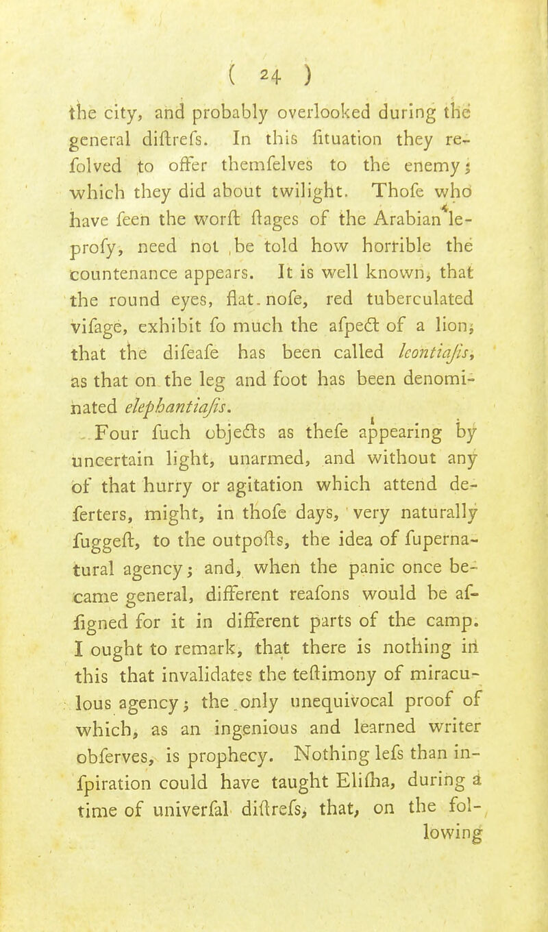 the city, and probably overlooked during the general diftrefs. In this fituation they re- folved to offer themfelves to the enemy j -which they did about twilight. Thofe who have feen the worn: ftages of the Arabian le- profy, need not ,be told how horrible the countenance appears. It is well known, that the round eyes, flat.nofe, red tuberculated vifage, exhibit fo much the afpecl: of a lion; that the difeafe has been called kontiajis, as that on the leg and foot has been denomi- nated elepbantiajis. Four fuch objects as thefe appearing by uncertain light, unarmed, and without any of that hurry or agitation which attend de- ferters, might, in thofe days, very naturally fuggeft, to the outpofts, the idea of fuperna- tural agency; and, when the panic once be- came general, different reafons would be af- figned for it in different parts of the camp. I ought to remark, that there is nothing iri this that invalidates the teftimony of miracu- lous agency; the.only unequivocal proof of which, as an ingenious and learned writer obferves, is prophecy. Nothing lefs than in- fpiration could have taught Elifha, during a time of univerfal diftrefs, that, on the fol- lowing
