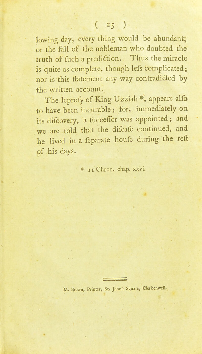 lowing day, every thing would be abundant; or the fall of the nobleman who doubted the truth of fuch a prediction. Thus the miracle is quite as complete, though lefs complicated; nor is this ftatement any way contradicted by the written account. The leprofy of King Uzziah *, appears alfo to have been incurable; for, immediately on its difcovery, a fucceffor was appointed; and we are told that the difeafe continued, and he lived in a feparate houfe during the reft of his days. * II Chron. chap. xxvi. M. Brown, Printer, St. John's Square, Clerkenwell.