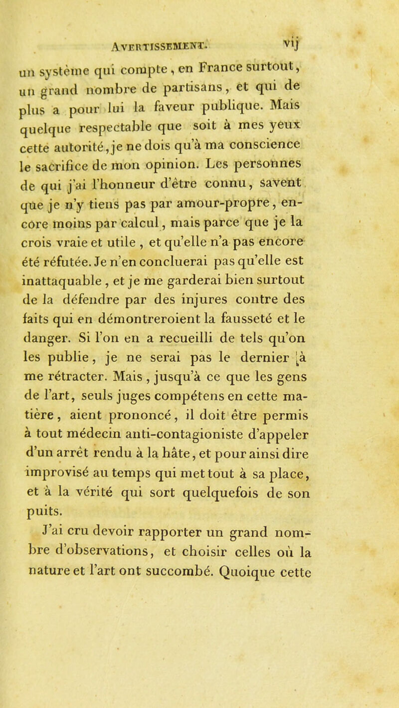 AVERTISSESIENT- Vij un systeme qui corapte, en France surtout, un grand nombre de partisans, et qui de plus a pour lui la faveur publique. Mais quelque respectable que soit a mes yeux cette autorite,je nedois qua ma conscience le sacrifice de mon opinion. Les personnes de qui j'ai I'honneur d'etre connu, savent que je n'y tiens pas par amour-propre, en- core moins par calcul , mais parce que je la crois vraie et utile , et quelle n'a pas encore ete refutee. Je n'en concluerai pas quelle est inattaquable , et je me garderai bien surtout de la defendre par des injures contre des fails qui en demontreroient la faussete et le danger. Si Ton en a recueilli de tels qu'on les public, je ne serai pas le dernier [a me retracter. Mais , jusqu'a ce que les gens de I'art, seuls juges competens en cette ma- tiere, aient prononce, il doit etre permis a tout medecin anti-contagioniste d'appeler d'un arret rendu a la hate, et pour ainsi dire improvise au temps qui met tout a sa place, et a la verite qui sort quelquefois de son puits. J'ai cru devoir rapporter un grand nom- bre d'observations, et choisir celles ou la nature et I'art ont succombd. Quoique cette