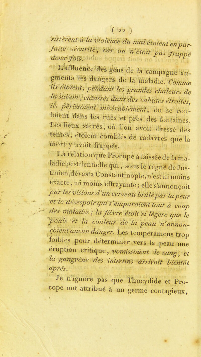 ^istej-ent -cdanHolence du mal dtoient enpar fait,e-securite^, c^r on n'etoit pas frLpe L'afflueh^e ^afes gebs de la campagne au- 'gmentii ies clangers de la riialadie. Comme '^Is etoim, p^tvdant Ics grandes chaleurs de ^t^i^Mi^oh-eMa,-,es dahsdes cahutes etroites ^vFi permotem ihisirablemejii, 6u se roii- M,m cms l^s rues et pres des fontaines. LesTteux ^i^r^s, ou I'on avoit dress^ des tentes, etaient combles de cadavres que la mort y avoit frappds. ILa relation qtie Procope a laiss^e de la ma- ladrepestilentieile qui, sous le regn^ de Jus- tuiien,ddvasta Constantinople,nestnimoins exacte, ni moins effrayante; elle s'annon^oit par les visions d'un cerveau brulepar lapeiir .et-ie disespoir quis'emparoient tout a coup des tnalades; la fievre etoit si legere que le youls et la couleur de la peau n'annon- coienvducun danger. Les temperamens trop foibles .pour determiner vers la peau une eruption critique, -vomissoient le sang, et la gangrene des intestins drrWoit bientot apres. Je n'ignore pas que Thucydide et Pro- cope ont atlribu^ a un germe contagieux,