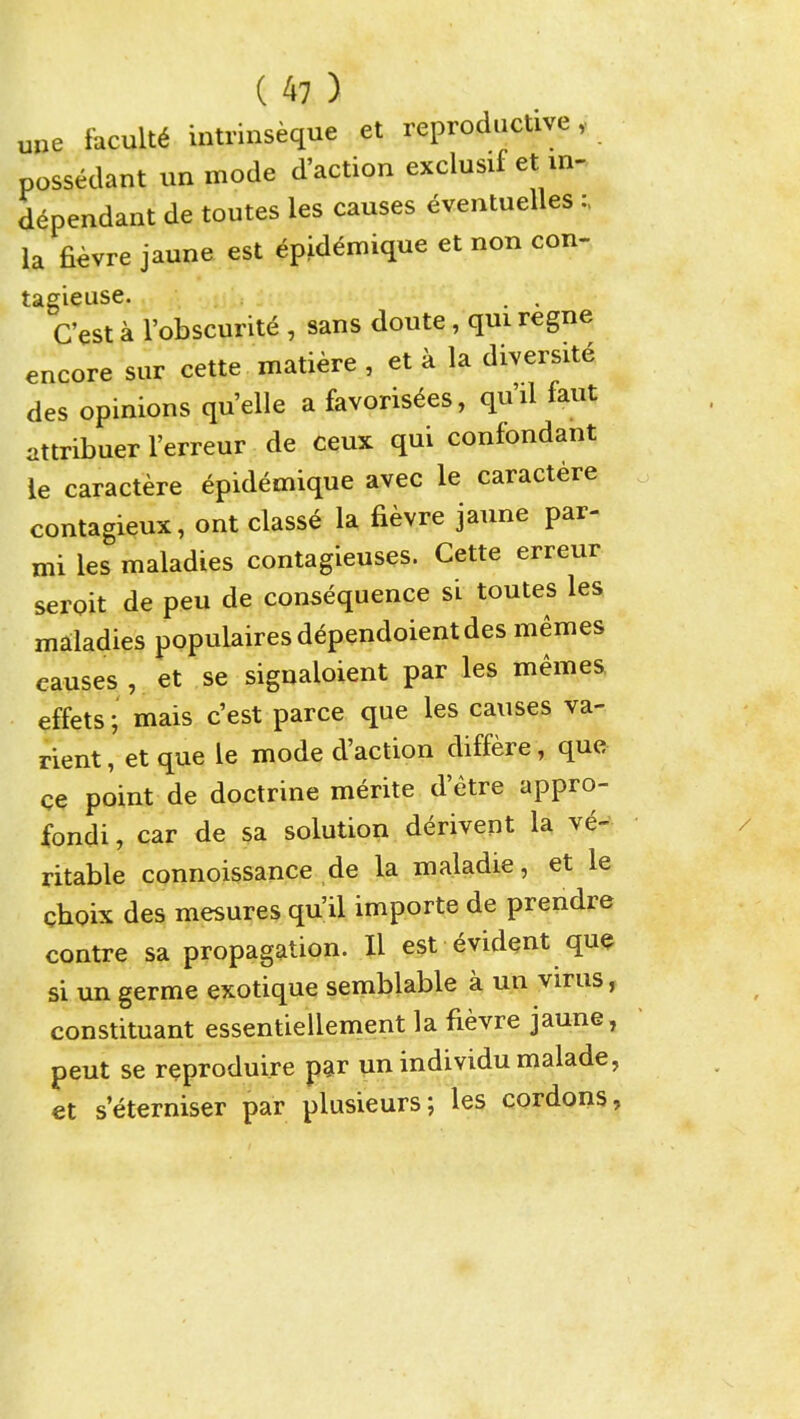 u»e faculty intrinseque et reproductive, possedant im mode d'action exclusif et in- dependant de toutes les causes eventuelles la fievre jaune est epidemique et non con- tagieuse. . , C'est a I'obscurite , sans doute, qui regne encore sur cette matiere , et a la diversite des opinions qu'elle a favoris^es, qu'il faut attribuer I'erreur de Ceux qui confondant le caractere epidemique avec le caractere contagieux, ont classe la fievre jaune par- mi les maladies contagieuses. Cette erreur seroit de peu de consequence si toutes les maladies populairesd^pendoientdes memes causes , et se signaloient par les memes, ^ffets; mais c'est parce que les causes va- rient, et que le mode d'action differe, que ce point de doctrine merite d'etre appro- fondi, car de sa solution derivent la ve- ritable connoissance de la maladie, et le choix des mesures qu'il importe de prendre centre sa propagation. II est evident qu^ si un germe exotique semblable a un virus, constituant essentiellement la fievre jaune, peut se r^produire p^r un individu malade, et s'eterniser par plusieurs; les cordons.