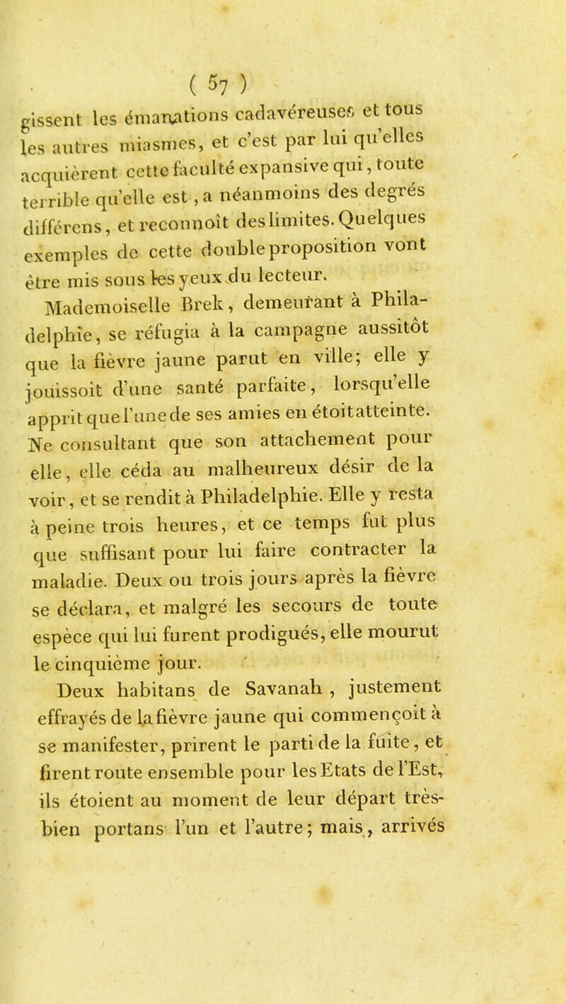 glssent les Emanations cadavereusefi et tous les autres miasmes, et c'est par lui qu'elles acquierent cetle faculte expansive qui, toute terrible quelle est ,a n^anmoins des degres diffcrens, etreconnoit deslimites.Quelques exemplcs de cette double proposition vont etre mis sous yeux-du lecteur. Mademoiselle Brek, demeurant a Phila- delphie, se refugia a la campagne aussitot que la fievre jaune parut en ville; elle y jouissoit d'une sante parfaite, lorsqu'elle apprit que Tune de ses amies en etoitatteinte. Ne consultant que son attachement pour elle, elle ceda au malheureux desir de la voir, et se rendit a Philadelphie. Elle y resta a peine trois heures, et ce temps fut plus que suffisant pour lui faire contracter la maladie. Deux ou trois jours apres la fievre se declara, et malgre les secours de toute espece qui lui furent prodigues,elle mourut le cinquieme jour. Deux habitans de Savanah , justement effrayes de Ufievre jaune qui commencoit a se manifester, prirent le parti de la fuite, et firent route ensemble pour lesEtats del'Est, ils etoient au moment de leur depart tres- bien portans I'un et Fautre; mais, arrives