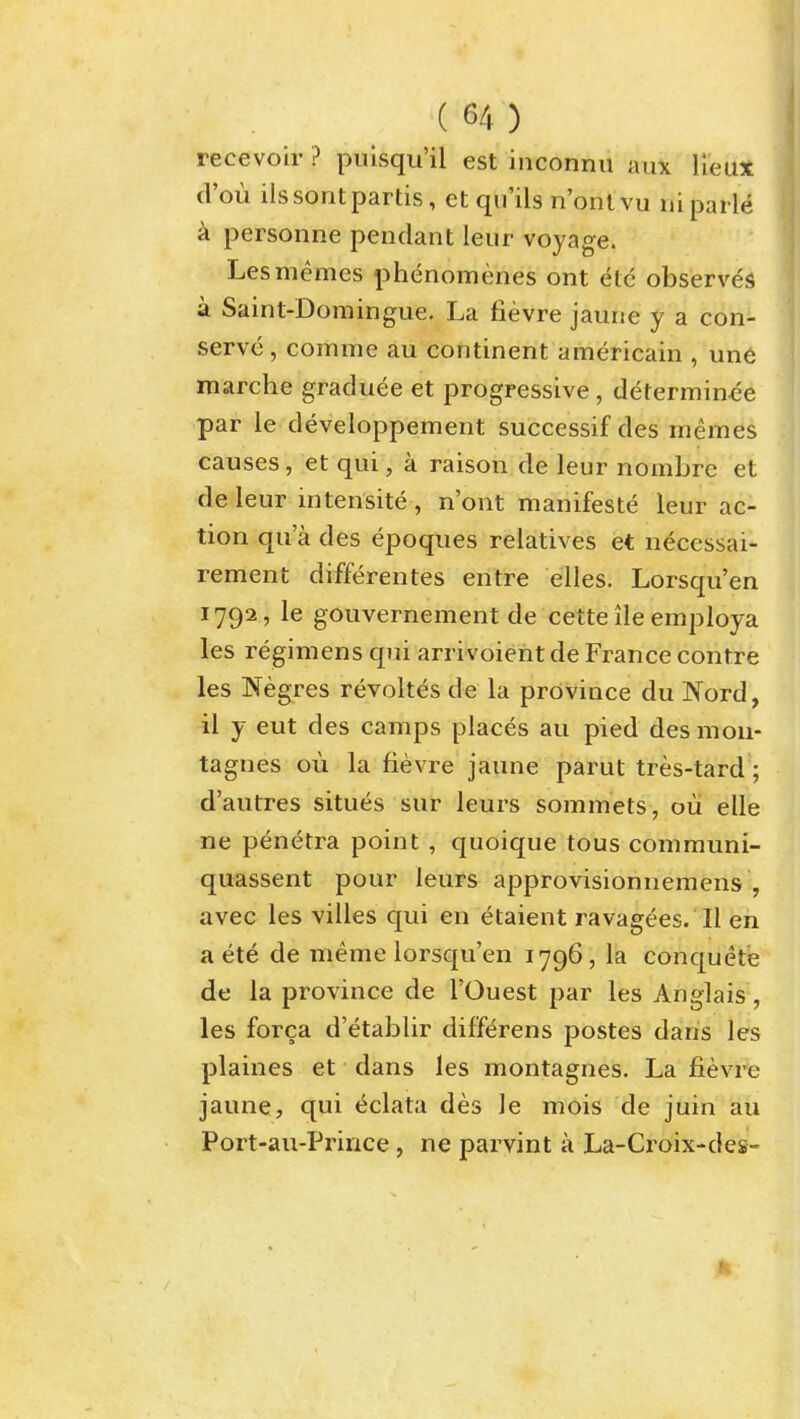 recevoir ? puisqu'il est inconnii aux lieux cl'ou ilssontpartis, et qu'ils n'ontvu uiparle k personne pendant leur voyage. Lesmemes phenomenes ont etc observes a Saint-Domingue. La fievre jaune y a con- serve , comme au continent americain , une marche graduee et progressive , determinee par le developpement successif des memes causes, et qui, a raison de leur nombre et deleur intensite, n'ont manifeste leur ac- tion qua des epoques relatives et necessai- rement differentes entre elles. Lorsqu'en 1792, le gouvernement de cette ile employa les regimens qui arrivoient de France contre les Negres revokes de la province du Nord, il y eut des camps places au pied des mou- tagnes ou la fievre jaune parut tres-tard; d'autres situes sur leurs sommets , oii elle ne penetra point , quoique tous communi- quassent pour leurs approvisionnemens , avec les villes qui en etaient ravagees. II en a ete de meme lorsqu'en 1796 , la conquete de la province de I'Ouest par les Anglais, les forca d'etablir diff^rens postes dans les plaines et dans les montagnes. La fievre jaune, qui eclata des le mois de juin au Port-au-Prince, ne parvint a La-Croix-des-