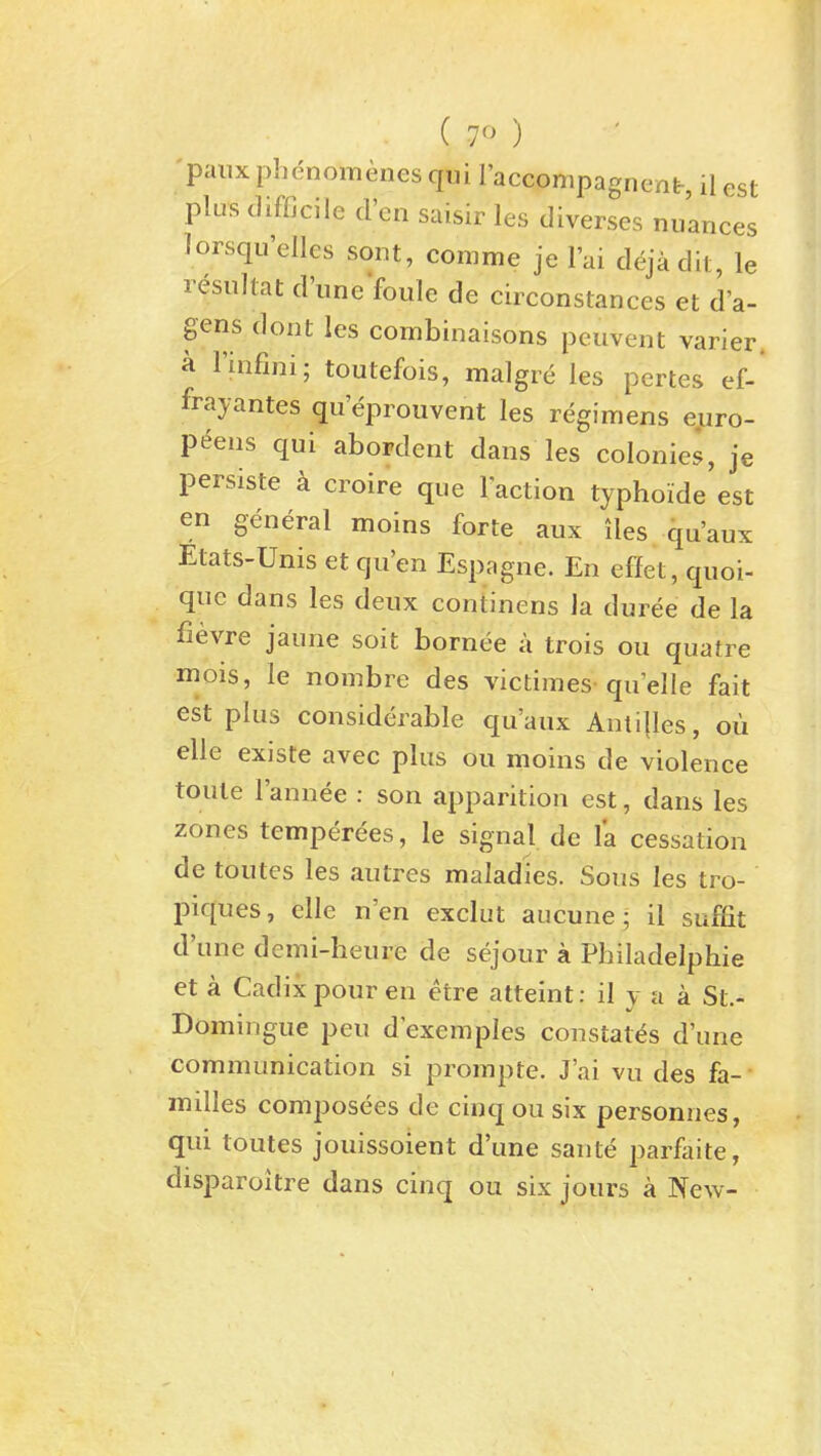 'paiix phenomenes qui racconipagnent, il est plus difficile d'en saisir les diverses nuances lorsqu'elles sont, comme je I'ai dejadit, le resultat d'uneVoule de circonstances et d'a- gens dont les combinaisons peuvent varier. a I'infini; toutefois, malgre les pertes ef-* fray antes qu'epiouvent les regimens euro- p^ens qui abordent dans les colonies, je persiste k croire que Faction typhoide est en general moins forte aux iles qu'aux Etats-Unis et qu'en Espagne. En effet, quoi- qnc dans les deux continens Ja duree de la fievre jaune soit bornee a trois ou quatre mois, le nombre des victimes quelle fait est plus considerable qu'aux Anti{les, ou elle existe avec plus ou moins de violence toule I'annee : son apparition est, dans les zones temperees, le signal de la cessation de toutes les autres maladies. Sous les tro- piques, elle n'en exclut aucune; il suffit d'une demi-heure de sejour a Philadelphie et a Cadix pour en etre atteint: il v a a St.- Domingue pen dexemples constates d'une communication si prompte. J'ai vu des fa- milies composees de cinq ou six personnes, qui toutes jouissoient d'une sante parfaite, disparoitre dans cinq ou six jours a New-