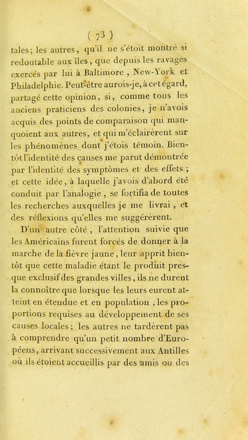 tales; les aiitres, qu'il ne setoit montre si redoutable aux iles , que depiiis les ravages cxerces par lui a Baltimore , New-York et Philadelphie. Peiit-etre aurois-je,acetegard, partage cette opinion, si, comme tons les anciens praticiens des colonies, je n'avois acquis des points de comparaison qui man- quoient aux autres, et qui m'eclairerent sur les phenomenes dont j'etois temoin. Bien- totl'identite des causes me parut demontree par I'identite des symptomes et des effets ; et cette idee, a laquelle j'avois d'abord ete conduit par I'analogie , se fortifia de toutes les recherches auxquelles je me livrai, et des reflexions qu'elles me suggererent. D'un autre cote , I'attention suivie que les Americains furent forces de donner a la marche de la fievre jaune, leur apprit bien- tot que cette maladie etant le prodiiit pres- que exclusif des grandes villes, ils ne durent la connoitre que lorsque les leurs eurent at- teint en etendue et en population , les pro- portions requises au developpement de ses causes locales ; les autres ne tarderent pas a comprendre qu'un petit nombre d'Euro- p^ens, arrivant successivement aux Antilles ou ils etoient accueilUs par des -amis ou des