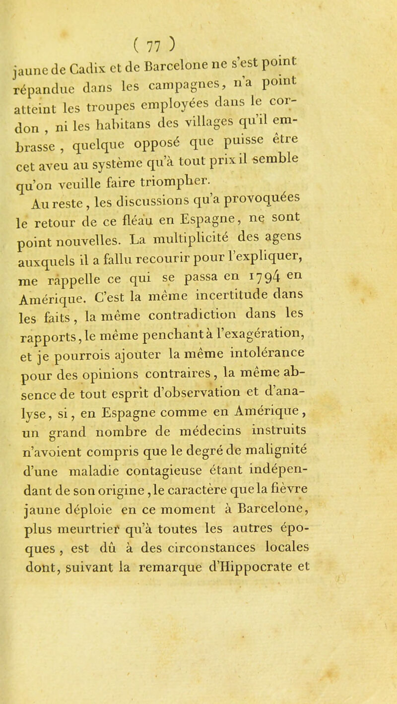 jaune de Cadix ct de Barcelone ne s'est point repandue dans les campagnes, na point atteint les troupes employees dans le cor- don , ni les habitans des villages qu'il em- brasse , quelque oppos6 que puisse etre cet aveu au systeme qua tout prixil semble qu'on veuille faire triompber. Aureste , les discussions qu'a provoqu6es le retour de ce fleau en Espagne, ne sont point nouvelles. La multipUcite des agens auxquels il a fallu recourir pour I'expliquer, rae rappelle ce qui se passa en 1794 en Amerique. C'est la meme incertitude dans les fciits, la meme contradiction dans les rapports,le meme pencbanta I'exageration, et je pourrois ajouter la meme intolerance pour des opinions contraires, la meme ab- sence de tout esprit d'observation et d'ana- lyse, si, en Espagne comme en Amerique, un grand nombre de medecins instruits n'avoient compris que le degre de maUgnite d'une maladie contagieuse etant indepen- dant de son origine ,le caractere que la fievre jaune deploie en ce moment a Barcelone, plus meurtriei* qu'a toutes les autres epo- ques , est du. a des circonstances locales dont, suivant la remarque d'Hippocrate et