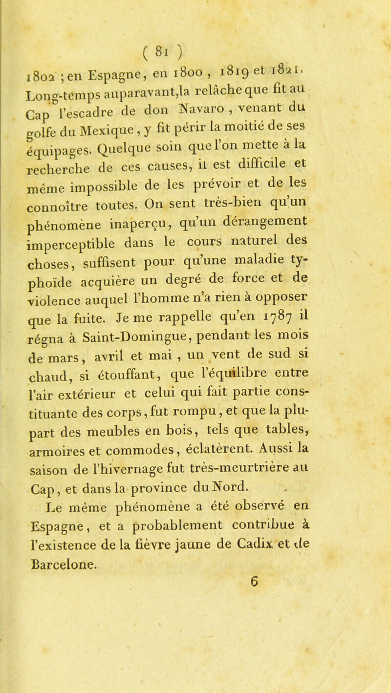 1802 ;en Espagne, en 1800, iSiget i8-ii. Long-temps auparavant,la relacheque fit ail Cap I'escadre de don Navaro , venant du golfe du Mexique , y fit perir la moitie de ses equipages. Quelque soin quel'on mette a la recherche de ces causes, ii est difficile et meme impossible de les prevoir et de les connoitre toutes. On sent tres-bien qu'un pht^nomene inapercu, qu'un derangement imperceptible dans le cours naturel des choses, suffisent pour qu'une maladie ty- phoide acquiere un degre de force et de violence auquel I'homme n'a rien a opposer que la fuite. Je me rappelle qu'en 1787 il regna a Saint-Domingue, pendant les mois de mars, avril et mai , un vent de sud si chaud, si etouffant, que I'^quilibre entre lair exterieur et celui qui fait partie cons- tituante des corps, fut rompu, et que la plu- part des meubles en bois, tels que tables, armoires et commodes, eclaterent. Aussi la saison de I'hivernage fut tres-meurtriere au Cap, et dans la province duNord. Le meme phenomene a ete observe en Espagne, et a probablement contributJ k I'existence de la fievre jaune de Cadix et de Barcelone. 6