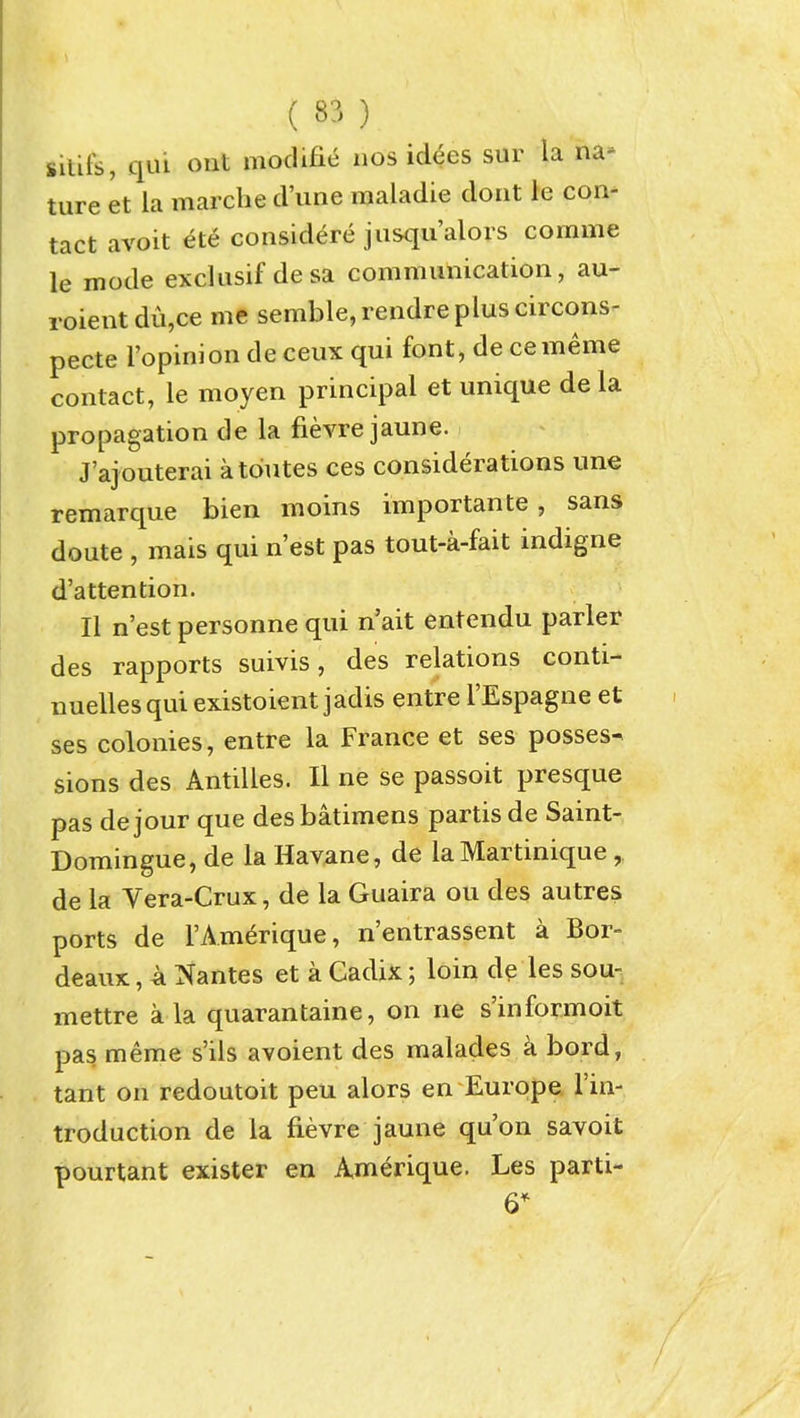 silifs, qui out modifie nos idees sur la na- ture et la marche d'une raaladie dorit le con- tact avoit ete considere jusqu'alors comme le mode exclusif desa communication, au- roient du,ce me semble,rendrepluscircons^ pecte I'opinion de ceux qui font, de cememe contact, le moyen principal et unique de la propagation de la fievre jaune. J'ajouterai atdutes ces considerations une remarque bien moins importante, sans doute , mais qui n'est pas tout-a-fait indigne d'attention. II n'est personne qui n'ait entendu parler des rapports suivis, des relations conti- nuellesqui existoient jadis entre I'Espagne et ses colonies, entre la France et ses posses- sions des Antilles. II ne se passoit presque pas dejour que desbatimens partis de Saint- Domingue, de la Havane, de la Martinique, de la Vera-Crux, de la Guaira ou des autres ports de I'Amerique, n'entrassent a Bor- deaux , A Nantes et a Cadix; loin de les sou- mettre a la quarantaine, on ne s'informoit pas meme s'ils avoient des malades k bord, tant on redoutoit peu alors en Europe I'in- troduction de la fievre jaune qu'on savoit pourtant exister en A.merique. Les parti- es