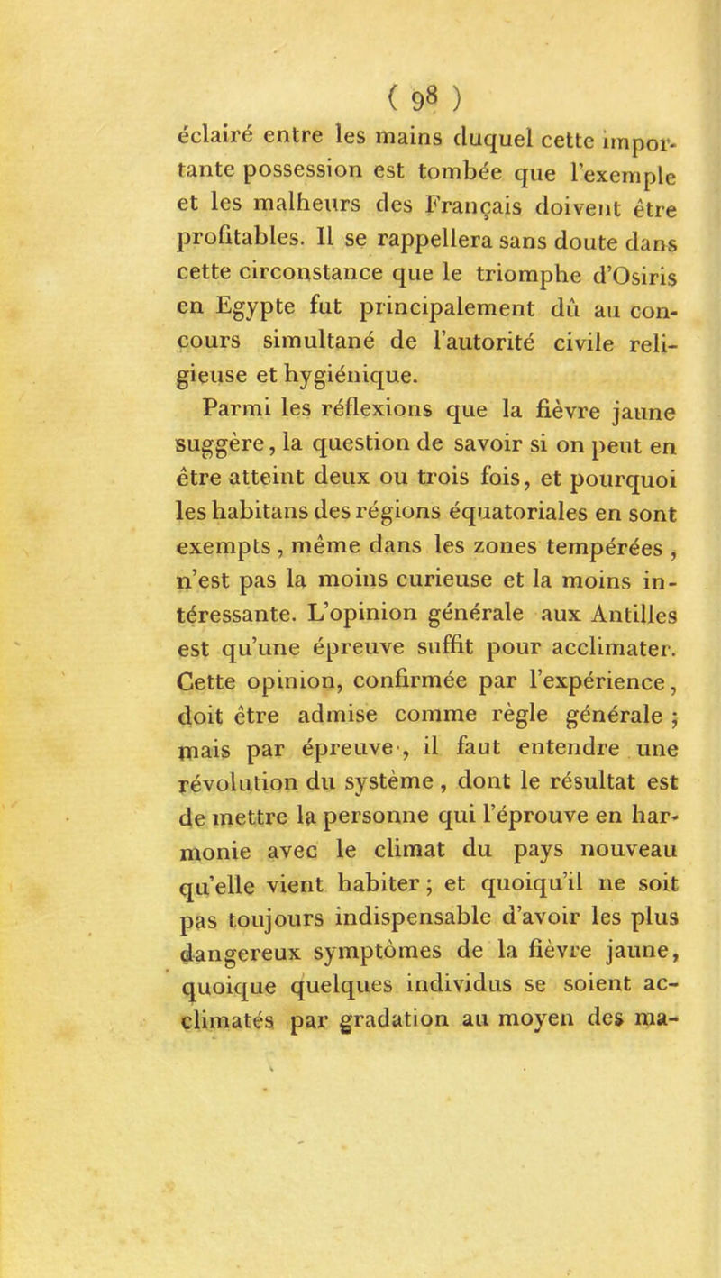 eclair^ entre les mains duquel cette impor- tante possession est tomb^e que I'exemple et les malheurs des Fran^ais doivent etre profitables. 11 se rappellera sans doute dans cette circonstance que le triomphe d'Osiris en Egypte fut principalement du au con- cours simultane de I'autorit^ civile reli- gieuse et hygienique. Parmi les reflexions que la fievre jaune suggere, la question de savoir si on peut en etre atteint deux ou trois fois, et pourquoi les habitans des regions equatoriales en sont exempts , meme dans les zones temp^rees , n'est pas la moins curieuse et la moins in- t^ressante. L'opinion generate aux Antilles est qu'une epreuve suffit pour acclimater. Cette opinion, confirmee par I'experience, doit etre admise comme regie generale ; mais par epreuve , il faut entendre une revolution du systeme , dont le resultat est de mettre 1& personne qui I'eprouve en liar* monie avec le climat du pays nouveau quelle vient habiter; et quoiqu'il ne soit pas toujours indispensable d'avoir les plus dangereux symptomes de la fievre jaune, quoique quelques individus se soient ac- climates par gradation au moyen des ipa-