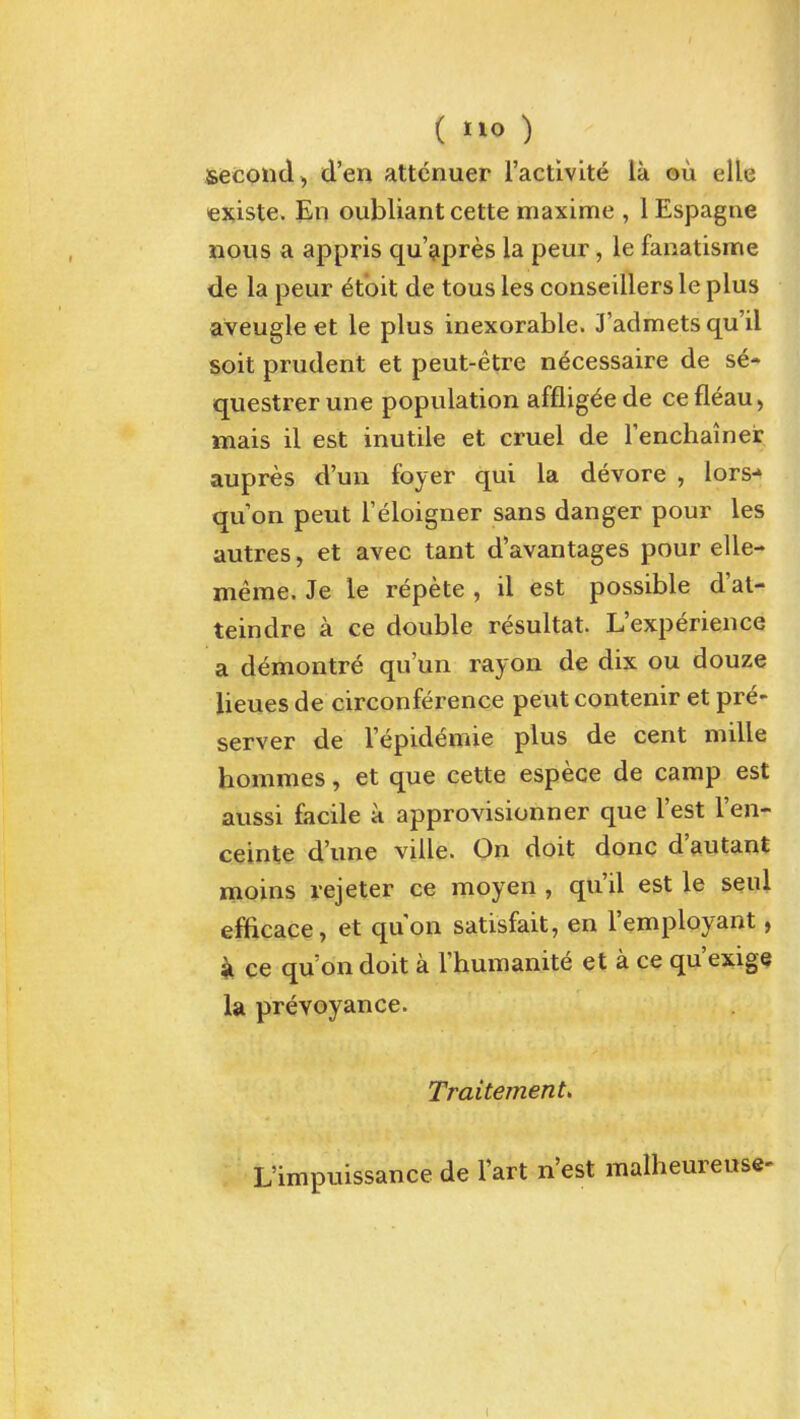 ( ) second, d'en attcnuer I'activite la ou elle €xiste. En oubliant cette maxime , 1 Espagne nons a appris qu'^pres la peur, le fanatisme de la peur ^t'oit de tons les conseillers le plus aveugle et le plus inexorable. J'admetsqu'il soit prudent et peut-etre ndcessaire de se* questrerune population afflig^ede cefleau, mais il est inutile et cruel de renchainer aupres d'un foyer qui la devore , lors-» qu on peut Teloigner sans danger pour les autres, et avec tant d'avantages pour elle- meme. Je le repete , il est possible d'at- teindre a ce double resultat. L'experience a demontre qu'un rayon de dix ou douze lieues de circonference peut contenir et pre- server de I'epidemie plus de cent mille hommes, et que cette espece de camp est aussi facile a approvisionner que Test I'en- ceinte d'une ville. On doit done d'autant moins rejeter ee moyen , qu'il est le seul efEcace, et quon satisfait, en I'employant, k ce qu on doit a Thumanite et a ce qu'exigQ la prevoyance. Traitement> L'impuissance de Tart n'est malheureuse