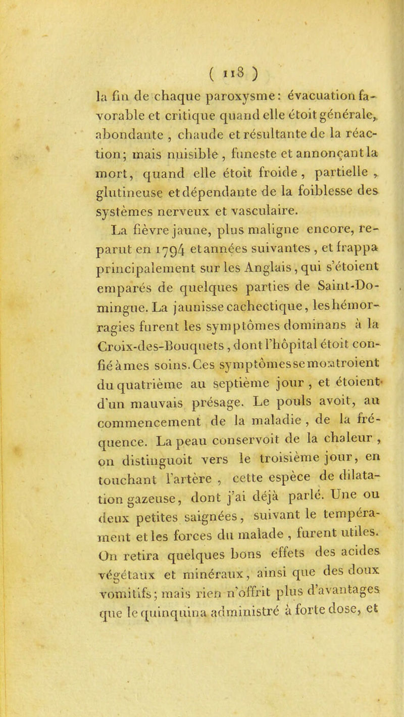 la fin de chaqiie paroxysme: Evacuation fa- vorable et critique quandelle etoitgenerale,. abondante , chaiide etresultante dc la reac- tion; mais nuisible, funeste et annonrantla mort, quand elle etoit froide, partielle , glutineuse etdependante de la foiblesse des systemes nerveux et vasculaire. La fievrejaune, plus maligne encore, re- parut en 1794 etannees suivantes , et frappa principalement sur les Anglais, qui s'etoient empares de quelques parties de Saint-Do- mingue. La jaunissecachectique, leshemor- ragies furent les symptomes dominans a la Croix-des-Bouquets, dont I'hopital etoit con- fieames soins.Ces sympt6messemo:atroient duquatrieme au septieme jour, et etoient- dun mauvais presage. Le pouls avoit, au commencement de la maladie , de la fre- quence. La peau conservoit de la chaleur , on distinguoit vers le troisieme jour, en touchant Tartere , cette espece de dilata- tion gazeuse, dont j'ai deja parlc. Une ou deux petites saignees, suivant le tempera- ment et les forces du malade , furent utdes. On retira quelques bons effets des acides vEgetaux et mineraux, ainsi que des doux vomitifs;mais rien n'offrit plus d'avantages que le quinquina adrainistre a forte dose, et