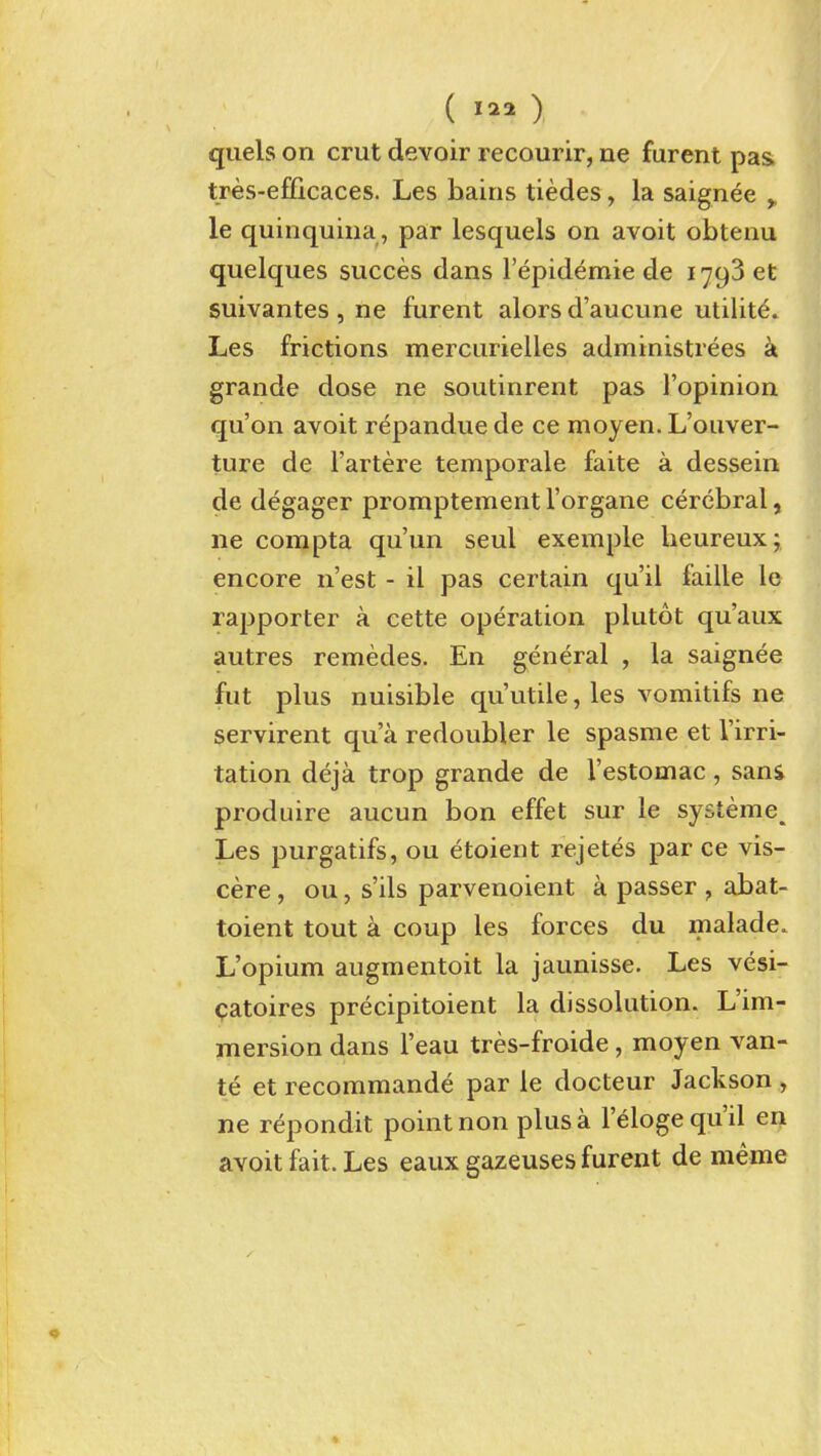 ( ) quels on crut devoir recourir, ne furent pas tres-efficaces. Les hains tiedes, la saignee > le quinquina , par lesquels on avoit obtenu quelques succes dans I'epidemie de 1793 et suivantes, ne furent alors d'aucune utility. Les frictions mercurielles administrees a grande dose ne soutinrent pas ['opinion qu'on avoit repandue de ce moyen. L'ouver- ture de I'artere temporale faite a dessein de degager promptement I'organe cerebral, ne compta qu'un seul exemple Ueureux; encore n'est - il pas certain qu'ii faille le rapporter a cette operation plutot qu'aux autres remedes. En general , la saignee fut plus nuisible qu'utile, les vomitifs ne servirent qua redoubler le spasme et I'irri- tation deja trop grande de I'estomac , sani produire aucun bon effet sur le systeme^ Les purgatifs, ou etoient rejetes par ce vis- cere , ou, s'ils parvenoient a passer , abat- toient tout a coup les forces du malade. L'opium augmentoit la jaunisse. Les vesi- patoires precipitoient la dissolution. L'im- mersion dans I'eau tres-froide, moyen van- te etrecommande par le docteur Jackson ;, ne repondit point non plus a I'eloge qu'il en avoit fait. Les eaux gazeuses furent de meme