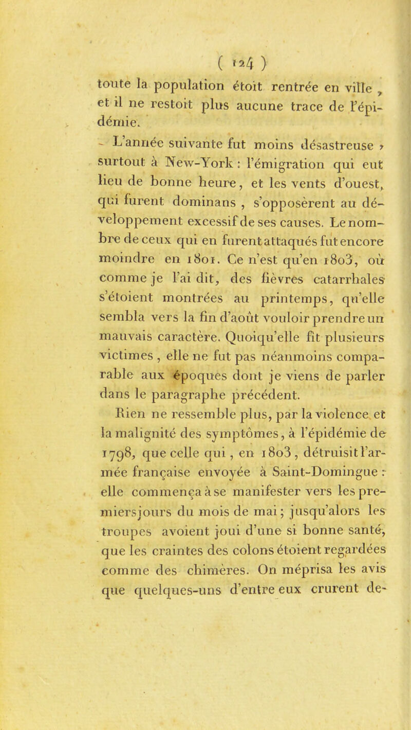 (^^^^) toute la population etoit rentree en ville , et il ne restoit plus aucune trace de If^pi- d^mie. - L'annee suivante fut moins desastreuse y surtout a New-York: lemigration qui cut lieu de bonne heure, et les vents d'ouest, qui furent dominans , s'opposerent au de- veloppement excessif de ses causes. Le nom- bre de ceux qui en furent attaques fut encore moindre en 1801. Ce n'est qu'en i 8o3, ou comme je I'ai dit, des fievres catarrhales- s'etoient montrees au printemps, qn'elle sembla vers la find'aout vouloir prendre un mauvais caractere. Quoiqu'elle fit plusieurs victimes , elle ne fut pas neanmoins compa- rable aux i^poques dont je viens de parler dans le paragraphe precedent. Rien ne ressemble plus, par la violence et la malignite des symptomes, a I'epidemie de 1798, que celle qui, en i8o3 , detruisitl'ar- mee francaise envoyee a Saint-Domingue : elle commencaase manifester vers les pre- miersjours du mois de mai; jusqu'alors les troupes avoient joui d'une si bonne sante, que les craintes des colons etoient regardees eomme des cbimeres. On meprisa les avis que quelques-uns d'entre eux crurent de-