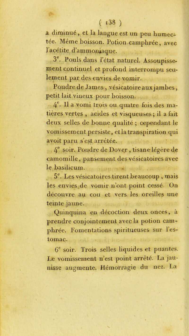 a diminue, et la langue est un peu humec- tee. Meme boisson. Potion.camphr^e, avec I'acetite d'ammoniaque. 3^. Pouls dans I'etat naturel. Assoupisse- ment continuel et piofond interronipu seu- lement par des envies de vomir. Poudre de James , vesicatoireauxjambes, petit lait vineux pour boisson. 4^. II a vomi trois ou quatre fois des ma- tieres vertes , acides et visqueuses; il a fait deux selles de bonne qualite ; cependant le voraissement persiste, et la transpiration qui avoit paru s'est arretee. 4^ soir, Poudre de Dover, tisane legere de camomille, pansement des vesicatoires avec le basilicum. 5^. Les vesicatoires tirent beaucoup , rnais les envies.de vomir n'ont point cesse On decouvre au cou et vers les oreilles une teinte jaune. Quinquina en decoction deux onces, a prendre conjointement avec la potion cam- phree. Fomentations spiritueuses sur I'es- tomac. 6^ soir. Trois selles liquides et puantes. Le vomissement n'est point arrets. La jau- nisse augmente. Hemorragie du nez. La