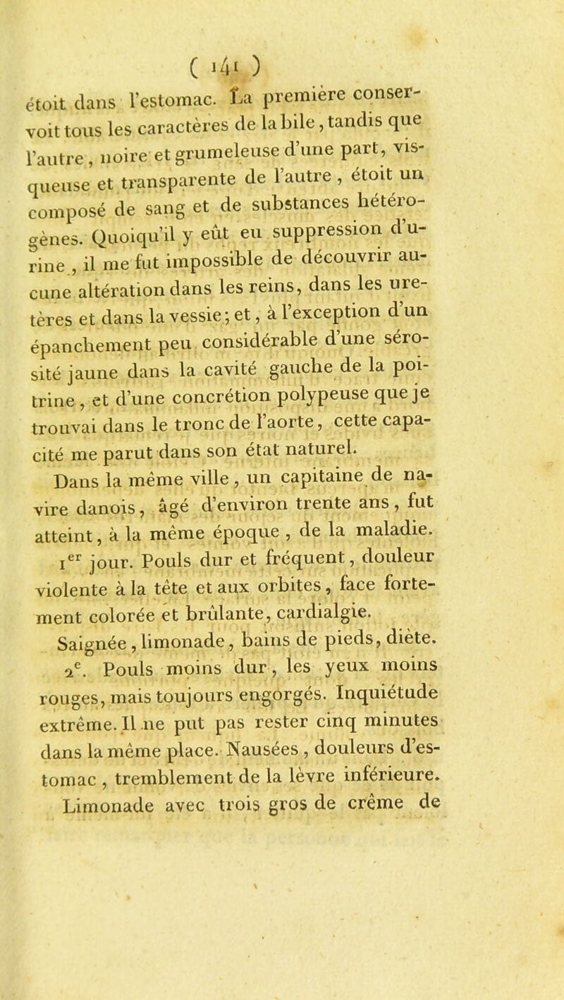 etoit dans I'estomac. ta premiere conser- voit tons les caracteres de la bile, tandis que I'autre , noire et grumeleuse d'lme part, vis- queuse et transparente de I'autre , etoit un compose de sang et de substances hetero- genes. Quoiqu'il y eiit eu suppression d'u- rine , il me fat impossible de decouvrir au- cune alteration dans les reins, dans les ure- teres et dans la vessie; et, a I'exception d'ua epanchement peu. considerable d'une sero- site jaune dans la cavite gauche de la poi- trine, et d'une concretion polypeuse que je trouvai dans le tronc de I'aorte, cette capa- cite me parut dans son etat naturel. Dans la meme ville , un capitaine de na- vire danois, age d'environ trente ans , fut atteint, a la meme epoque , de la maladie. i jour. Pouls dur et frequent, douleur violente a la tete et aux orbites, face forte- ment coloree et brulante, cardialgie. Saignee, limonade, bains de pieds, diete. a^ Pouls moins dur , les yeux moins rouges, mais toujours engorges. Inquietude extreme. 11 ne put pas rester cinq minutes dans la meme place. Naus^es , douleurs d'es- tomac , tremblement de la levre inf^rieure. Limonade avec trois gros de creme de