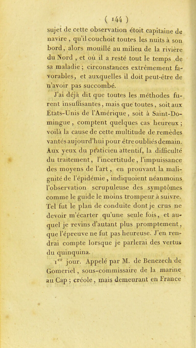 ( ^44 ) sujet de cette observation ^toit capitaine de navire , qu'il couchoit toutes les nuits a son bord, alors mouille au milieu de la riviere duNord , et ou il a restd tout le temps de sa maladie ; circonstances extremement fa- vorables, et auxquelles il doit peut-etre de n'avoir pas succombe. J'ai deja dit que toutes les mdthodes fu- rent insufiisantes, mais que toutes, soitaux Etats-Unis de I'Amerique, soit a Saint-Do- mingue , comptent quelques cas heureux ; voila la cause de cette multitude de remedes vantesaujourd'hui pour etreoubliesdemain. Aux yeux du praticieu attentif, la difficulte du traitement, I'incertitude , I'impuissance des moyens de I'art, en prouvant la mali- gnite de I'epidemie, indiquoient neanmoins I'observation scrupuleuse des symptomes comme le guide le moins trompeur a suivre. Tel fut le plan de conduite dont je crus ne devoir m'ecarter qu'uue seule fois, et au- quel je revins d'autant plus promptement, que r^preuve ne fut pas heureuse. J'en ren- drai compte lorsque je parlerai des vertus du quinquina. i^^ jour. Appele par M. de Benezech de Gomeriel, sous-commissaire de la marine au Cap ; Creole, mais demeurant en France