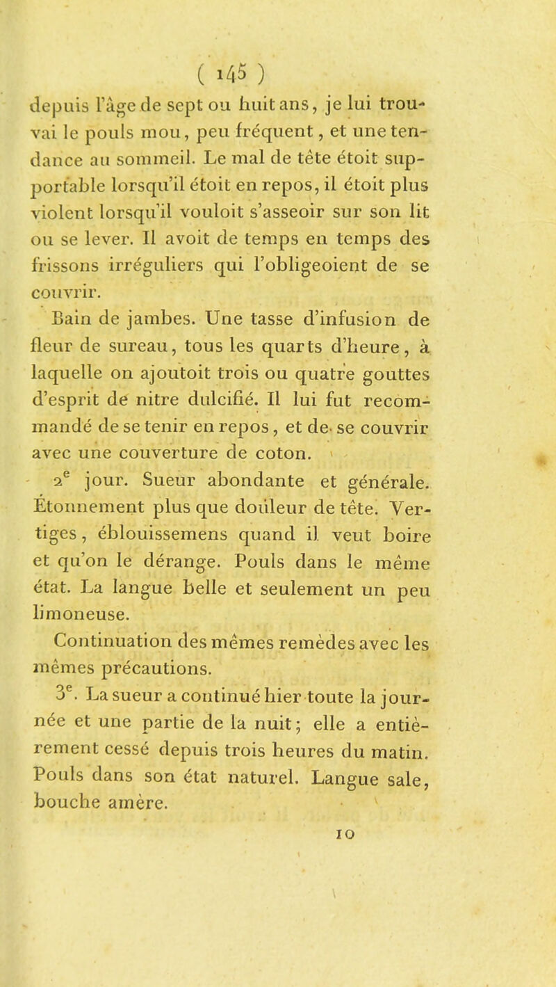 depuis I'age de sept ou huitans, je lui trou- vai le pouls mou, peu frequent, et une ten- dance ail sommeil. Le mal de tete etoit sup- portable lorsqu'il etoit en repos, il etoit plus violent lorsqu'il vouloit s'asseoir sur son lit ou se lever. II avoit de temps en temps des frissons irreguliers qui Fobligeoient de se coimur. Bain de jambes. Une tasse d'infusion de fleur de sureau, tous les quarts d'heure, a laquelle on ajoutoit trois ou quatre gouttes d'esprit de nitre dulcifie. II lui fut recom- mande de se tenir en repos, et de- se couvrir avec une couverture de coton. 2^ jour. Sueur abondante et generale. Etonnement plus que doiileur de tete. Ver- tiges, eblouissemens quand il veut boire et qu'on le derange. Pouls dans le meme etat. La langue belle et seulement un peu limoneuse. Continuation des memes remedes avec les memes precautions. 3^. La sueur a continue hier toute la jour- nee et une partie de la nuit; elle a entie- rement cesse depuis trois heures du matin. Pouls dans son ^tat naturel. Langue sale, bouche amere.