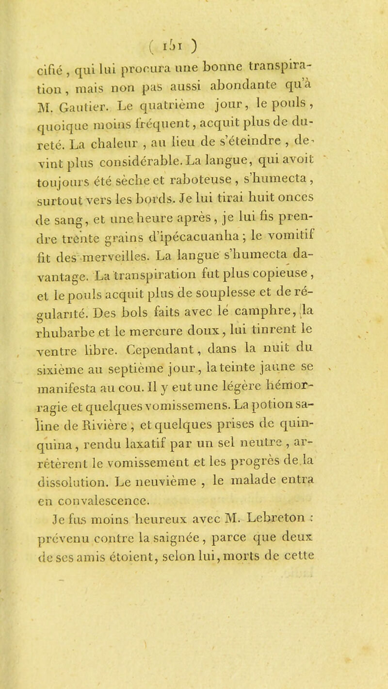 cifie , qui lui procura une bonne transpira- tion , mais non pas aussi abondante qu'a M. Gaiitier. Le qiiatrieme jour, le pouls , quoique moias frequent, acquit plus de du- rete. La chaleur , an lieu de s eteindre , de^ Tint plus considerable. La langue, qui avoit toujours ete secheet raboteuse , s'humecta, surtout vers les bords. Je lui tirai huit onces de sang, et uneheure apres, je lui fis pren- dre tre'nte grains d'ipecacuanha; le vomitif fit des merveilles. La langue s'humecta da- vantage. La transpiration fut plus copieuse, et le pouls acquit pins de souplesse et de re- gularite. Des bols faits avec le caraphre, Jla rliubarbe et le mercure doux, lui tinrent le ventre libre. Cependant, dans la nuit du sixieme au septieme jour , iateinte jaime se . manifesta au cou. 11 y eut une legere h6mor- ragie et quelques vomissemens. La potion sa- line de Riviere ; et quelques prises de quin- quina , rendu laxatif par un sel neutre , ar- reterent le vomissement et les progres de.la dissolution. Le neuvieme , le malade entra en convalescence. Je fus moins lieureux avec M. Lebreton : prcvenu contre la saignee, parce que deux desesamis etoient, selonlui,morts de cette