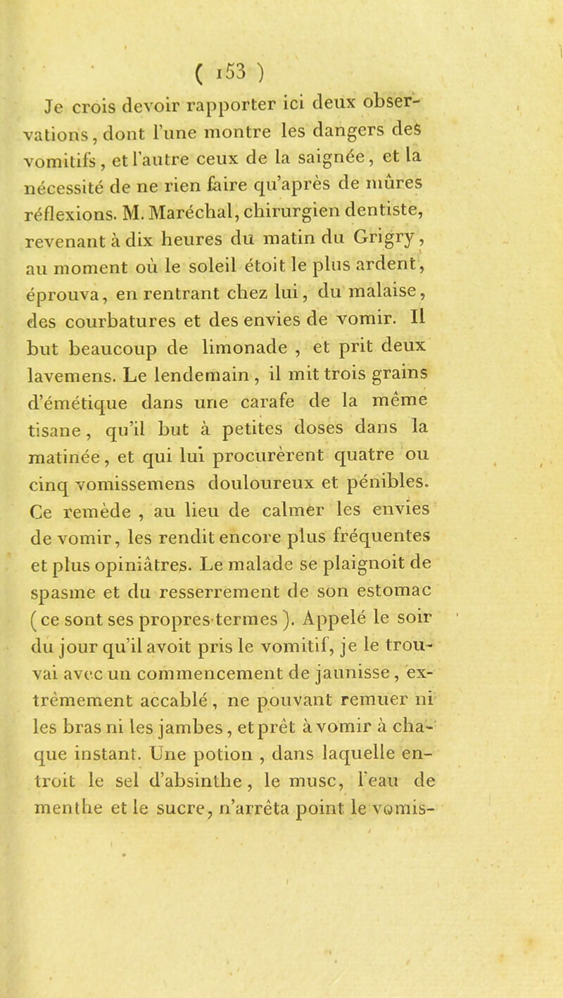 Je crois devoir rapporter ici deux obser- vations, dont Tune montre les dangers deS vomitifs, et rautre ceux de la saignee, et la necessite de ne rien faire qu'apres de mures reflexions. M. Marechal, chirurgien dentiste, revenantadix heures du matin du Grigry, au moment ou le soleil etoit le plus ardent , eprouva, en rentrant chez lui, du malaise, des courbatures et des envies de vomir. II but beaucoup de limonade , et prit deux lavemens. Le lendemain , il mittrois grains d'emetique dans une carafe de la meme tisane, qu'il but a petites doses dans la matinee, et qui lui procurerent quatre ou cinq vomissemens douloureux et penibles. Ce remede , au lieu de calmer les envies de vomir, les rendit encore plus frequentes et plus opiniatres. Le malade se plaignoit de spasme et du resserrement de son estomac (ce sont ses propres termes ). Appele le soir du jour qu'il avoit pris le vomitif, je le trou- vai avt'c un commencement de jaunisse, ex- tremement accable, ne pouvant remuer ni les bras ni les jambes, et pret a vomir a cha- que instant. Une potion , dans laquelle en- troit le sel d'absinthe, le muse, Teau de mentlie et le sucre, n'arreta point le vomis-