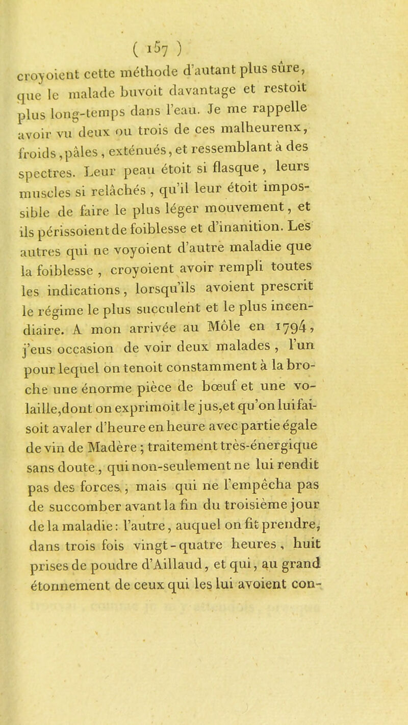 ( ) croyoient cette methode d'autant plus sure, que le malade buvoit davantage et restoit plus long-temps dans I'eau. Je me rappelle avoir vu deux ou trois de ces malheurenx, froids,pales, extenues, et ressemblant a des spectres. Leur peau etoit si flasque, leurs muscles si relaches , qu'il leur etoit impos- sible de faire le plus leger mouvement, et ils perissoientde foiblesse et d'inanition. Les autres qui ne voyoient d'autre maladie que la foiblesse , croyoient avoir rempli toutes les indications, lorsqu'ils avoient prescrit le regime le plus succulent et le plus ineen- diaire. A mon arrivee au Mole en 1794, j'eus occasion de voir deux malades , I'un pour lequel on tenoit constamment a labro- che une enorme piece de bceuf et une vo- laille,dont on exprimoit le jus,et qu'onluifai- soit avaler d'heure en heure avec partie egale de vin de Madere; traitementtres-energique sans doute, qui non-seulement ne lui rendit pas des forceSv, mais qui ne I'empecha pas de succomber avantla fin du troisieme jour de la maladie: I'autre, auquel on fit prendre, dans trois fois vingt-quatre heures, huit prises de poudre d'Aillaud, et qui, au grand etonnement de ceux qui les lui avoient con-