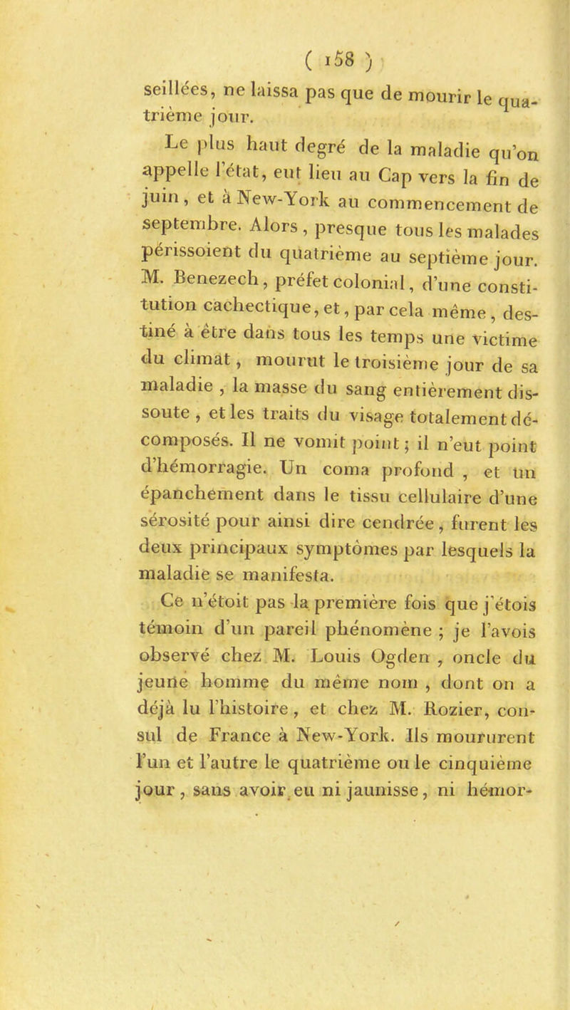 seilldes, ne laissa pas que de mourir le qua- trieme joiir. Le plus haut degre de la maladie qu'on appelle 1 etat, eur lieu au Cap vers la fin de juin, et a New-York au commencement de septembre. Alors , presque tous les malades perissoient du quatrieme au septieme jour. M. Benezech, prefet colonial, d'une consti- tution cachectique, et, par cela meme, des- tine a etre dans tous les temps une victime du climat, mourut le troisieme jour de sa maladie , la masse du sang entierement dis- soute , etles traits du visage totalement de- composes. II ne vomit point; il n'eut point d'hemorragie. Un coma profond , et un epanchement dans le tissu cellulaire d'une serosite pour ainsi dire cendree, fiirent les deux principaux symptomes par lesquels la maladie se manifesta. .i,Ce u'(Jtoit pas la premiere fois que j'etois temoin d'un pareil phenomene ; je I'avois observe chez M. Louis Ogden , oncle du jeuile liomm^ du meme nom , dont on a deja lu I'histoire, et chez M. Rozier, con- sul de France a New-York. lis moururent I'un et I'autre le quatrieme oule cinquieme jour, sans avoir eu ni jaunisse, ni hemor-