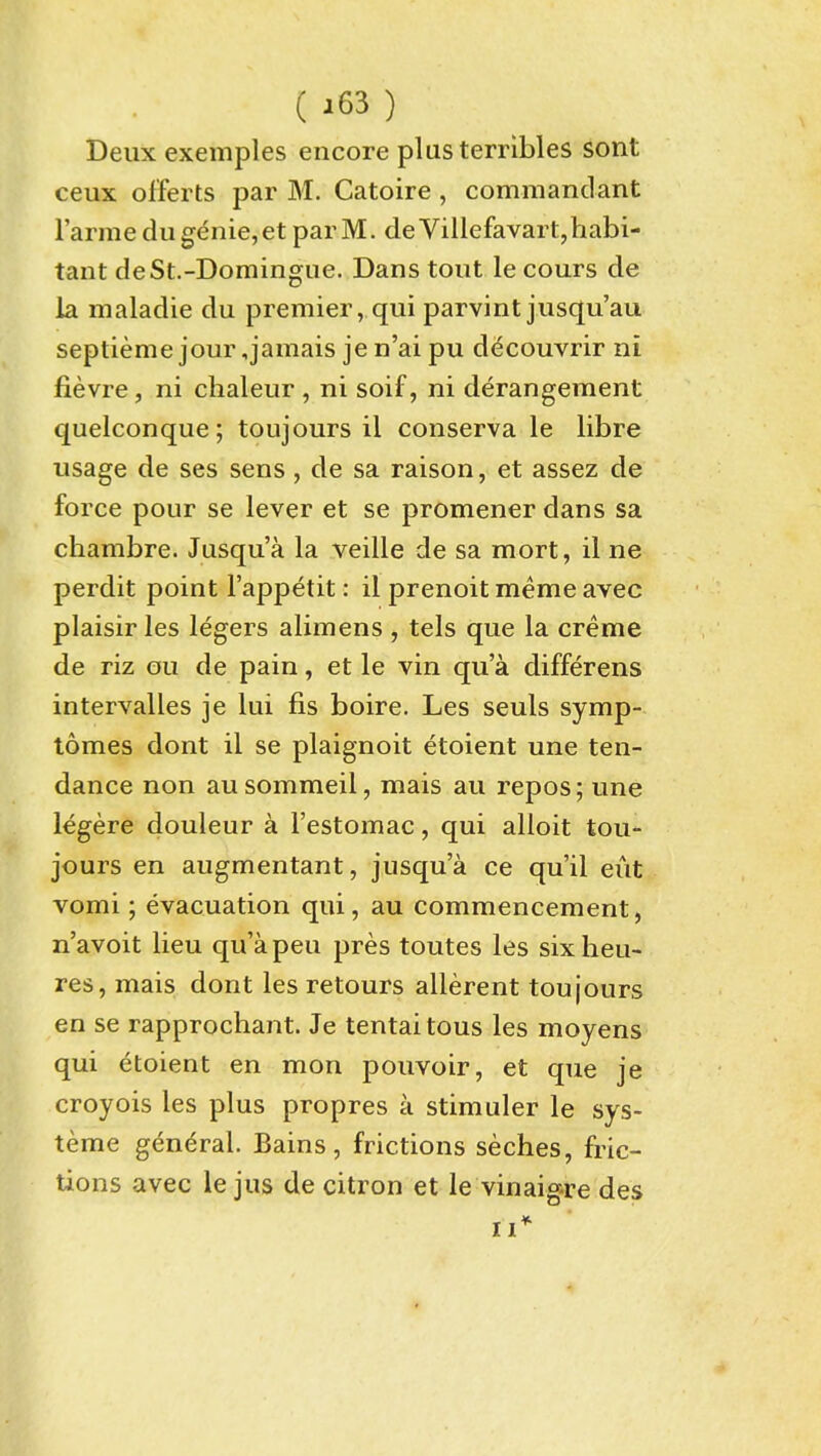 Deux exemples encore plus terribles sont ceux offerts par M. Catoire , commandant I'arme du genie, et par M. deVillefavart,habi- tant deSt.-Domingue. Dans tout le cours de la maladie du premier, qui parvint juscju'au septieme jour,jamais je n'ai pu decouvrir ni fievre, ni chaleur , ni soif, ni derangement quelconque; toujours il conserva le libre usage de ses sens , de sa raison, et assez de force pour se lever et se promener dans sa chambre. Jusqu'a la veille de sa mort, il ne perdit point I'appetit: il prenoit meme avec plaisiries legers alimens , tels que la creme de riz ou de pain, et le vin qua differens intervalles je lui fis boire. Les seuls symp- tomes dont il se plaignoit etoient une ten- dance non ausommeil, mais au repos; une legere douleur a I'estomac, qui alloit tou- jours en augmentant, jusqu'a ce qu'il eut vomi; evacuation qui, au commencement, n'avoit lieu qu'apeu pres toutes les six lieu- res, mais dont les retours allerent toujours en se rapprochant. Je tentai tons les moyens qui etoient en mon pouvoir, et que je croyois les plus propres a stimuler le sys- teme general. Bains, frictions seches, fric- tions avec le jus de citron et le vinaigre des