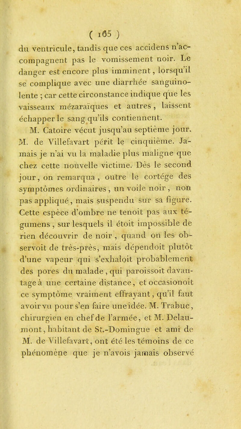 ( ) dii ventricule, tandis que ces accidens n'ac- compagnent pas le vomissement noir. Le danger est encore plus imminent, lorsqu'il se complique avec une diarrhee sanguino- lente ; car cette circonstance indique que les vaisseaiix mezaraiques et autres , laissent echapperle sang qu'ils contiennent. M. Catoire vecut jiisqu'au septieme jour. M. de Villefavart perit le cinquieme. Ja- mais je n'ai vu la maladie plus maligne que chez cette nouvelle victime. Des le second jour, on remarqua , outre le cortege des symptomes ordinaires , un voile noir , non pas applique, mais suspendu sur sa figure. Cette espece d'ombre ne tenoit pas aux te- gumens , sur lesquels il etoit impossible de rien decouvrir de noir , quand on les ob^ servoit de tres-pres, mais dependoit plutot d'une vapeur qui s'exhaloit probablement des pores du malade , qui paroissoit davan- tage a une certaine distance, et occasionoit ce symptome vraiment effrayant, qu'il faut avoir vu pour s'en faire uneidee. M. Trabuc, chirurgien en chefde I'armee, et M. Delau- mont, habitant de St.-Domingue et ami de M. de Yillefavart, ont ete les t^moins de ce phenomene que je n'avois jamais observe