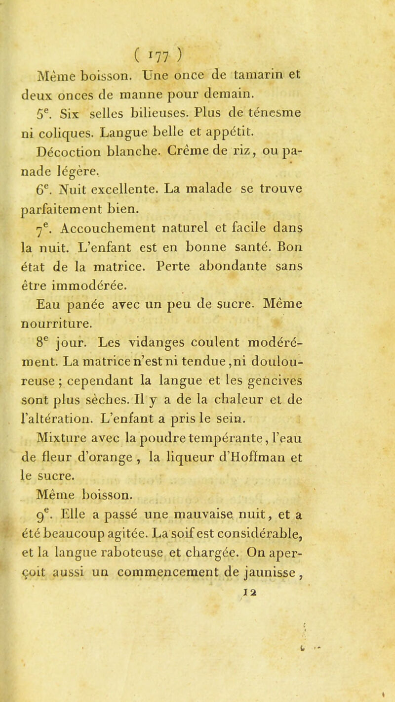 Meme boisson. Une once de tamarin et deux onces de manne pour demain. 5^. Six selles bilieuses. Plus de tencsme ni coliques. Langue belle et appetit. Decoction blanche. Creme de riz, ou pa- nade legere. 6^. Nuit excellente. La malade se trouve parfaitement bien. 7^. Accouchement naturel et facile dans la nuit. L'enfant est en bonne sante. Bon etat de la matrice. Perte abondante sans etre immoderee. Eau panee avec un peu de sucre. Meme nourriture. 8^ jour. Les vidanges coulent modere- ment. La matricen'estni tendue,ni doulou- reuse; cependant la langue et les geiicives sont plus seches. II y a de la chaleur et de I'alteration. L'enfant a pris le sein. Mixture avec la poudre temperante, I'eau de fleur d'orange , la liqueur d'Hoffman et le Sucre. Meme boisson. 9^. EUe a passe une mauvaise nuit, et a ete beaucoup agitee. La soif est considerable, et la langue raboteuse et chargee. On aper- ^oit aussi un commencement de jaunisse, lat